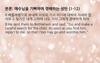 8 베들레헴으로 보내며 이르되 가서 아기에 대하여 자세히 알
아보고 찾거든 내게 고하여 나도 가서 그에게 경배하게 하라
8 He sent them to Bethlehem and said, "Go and make a
careful search for the child. As soon as you find him,
report to me, so that I too may go and worship him."
본론: 예수님을 기뻐하며 경배하는 성탄 (1-12)
 