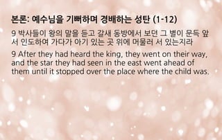 9 박사들이 왕의 말을 듣고 갈새 동방에서 보던 그 별이 문득 앞
서 인도하여 가다가 아기 있는 곳 위에 머물러 서 있는지라
9 After they had heard the king, they went on their way,
and the star they had seen in the east went ahead of
them until it stopped over the place where the child was.
본론: 예수님을 기뻐하며 경배하는 성탄 (1-12)
 