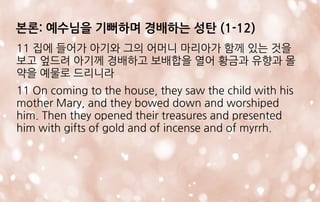 11 집에 들어가 아기와 그의 어머니 마리아가 함께 있는 것을
보고 엎드려 아기께 경배하고 보배합을 열어 황금과 유향과 몰
약을 예물로 드리니라
11 On coming to the house, they saw the child with his
mother Mary, and they bowed down and worshiped
him. Then they opened their treasures and presented
him with gifts of gold and of incense and of myrrh.
본론: 예수님을 기뻐하며 경배하는 성탄 (1-12)
 