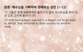 12 그들은 꿈에 헤롯에게로 돌아가지 말라 지시하심을 받아 다
른 길로 고국에 돌아가니라
12 And having been warned in a dream not to go back
to Herod, they returned to their country by another
route.
본론: 예수님을 기뻐하며 경배하는 성탄 (1-12)
 