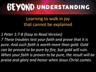 Learning to walk in joy
that cannot be explained
1 Peter 1:7-8 (Easy to Read Version)
7 These troubles test your faith and prove that it is
pure. And such faith is worth more than gold. Gold
can be proved to be pure by fire, but gold will ruin.
When your faith is proven to be pure, the result will be
praise and glory and honor when Jesus Christ comes.
 