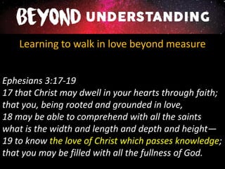 Learning to walk in love beyond measure
Ephesians 3:17-19
17 that Christ may dwell in your hearts through faith;
that you, being rooted and grounded in love,
18 may be able to comprehend with all the saints
what is the width and length and depth and height—
19 to know the love of Christ which passes knowledge;
that you may be filled with all the fullness of God.
 