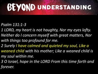 Psalm 131:1-3
1 LORD, my heart is not haughty, Nor my eyes lofty.
Neither do I concern myself with great matters, Nor
with things too profound for me.
2 Surely I have calmed and quieted my soul, Like a
weaned child with his mother; Like a weaned child is
my soul within me.
3 O Israel, hope in the LORD From this time forth and
forever.
 