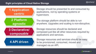 Eight principles of Cloud Native Storage
Storage should be presented to and consumed by
applications, not by operating systems or
hypervisors
The storage platform should be able to run
anywhere. Upgrades and scaling is non-disruptive.
Storage resources should be declared and
composed just like all other resources required by
applications and services.
Storage resources and services should be easy
to be provisioned, consumed, moved and
managed via an API.
1 Application
centric
2 Platform
agnostic
3 Declarative/
composable
4 API driven
@oicheryl
© StorageOS Ltd.
 