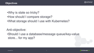 Objectives
•Why is state so tricky?
•How should I compare storage?
•What storage should I use with Kubernetes?
Anti-objective:
•Should I use a database/message queue/key-value
store... for my app?
4
@oicheryl
© StorageOS Ltd.
 