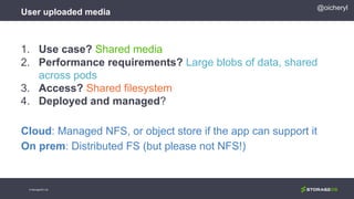 User uploaded media
© StorageOS Ltd.
@oicheryl
1. Use case? Shared media
2. Performance requirements? Large blobs of data, shared
across pods
3. Access? Shared filesystem
4. Deployed and managed?
Cloud: Managed NFS, or object store if the app can support it
On prem: Distributed FS (but please not NFS!)
 