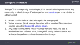 StorageOS architecture
© StorageOS Ltd.
@oicheryl
StorageOS is conceptually pretty simple; it’s a virtualization layer on top of any
commodity or cloud storage. It’s deployed as one container per node, similar to
a DaemonSet.
1. Nodes contribute local block storage to the storage pool.
2. Virtual volumes (block storage formatted with a standard filesystem) are
created using the StorageOS volume plugin.
3. Any pods can mount the virtual volumes from any node. If a pod is
rescheduled to a different node, StorageOS simply redirects reads and
writes so the pod can continue to access the storage.
 