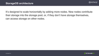 StorageOS architecture
© StorageOS Ltd.
@oicheryl
It’s designed to scale horizontally by adding more nodes. New nodes contribute
their storage into the storage pool, or, if they don’t have storage themselves,
can access storage on other nodes.
 