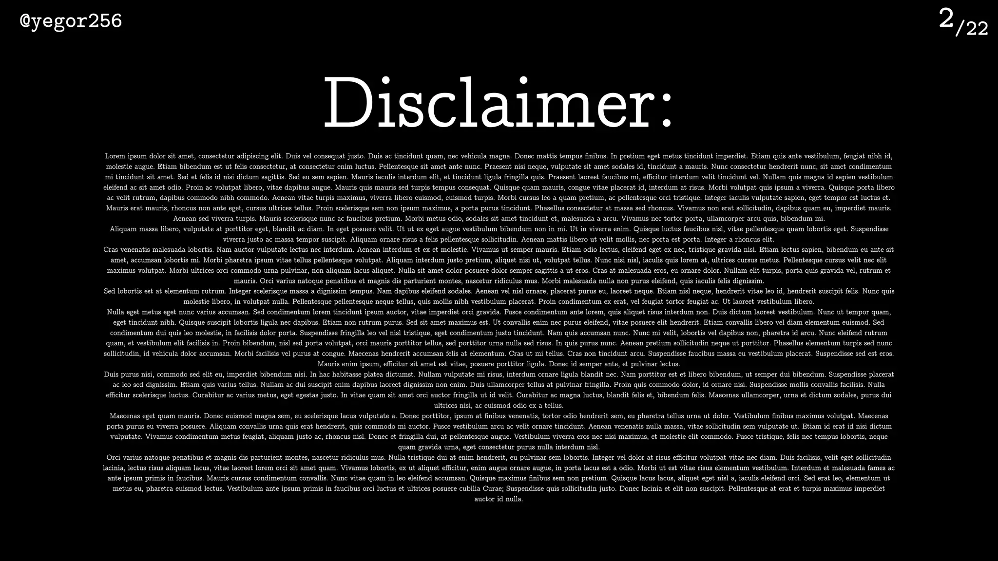 /22@yegor256 2
Disclaimer:Lorem ipsum dolor sit amet, consectetur adipiscing elit. Duis vel consequat justo. Duis ac tincidunt quam, nec vehicula magna. Donec mattis tempus ﬁnibus. In pretium eget metus tincidunt imperdiet. Etiam quis ante vestibulum, feugiat nibh id,
molestie augue. Etiam bibendum est ut felis consectetur, at consectetur enim luctus. Pellentesque sit amet ante nunc. Praesent nisi neque, vulputate sit amet sodales id, tincidunt a mauris. Nunc consectetur hendrerit nunc, sit amet condimentum
mi tincidunt sit amet. Sed et felis id nisi dictum sagittis. Sed eu sem sapien. Mauris iaculis interdum elit, et tincidunt ligula fringilla quis. Praesent laoreet faucibus mi, eﬃcitur interdum velit tincidunt vel. Nullam quis magna id sapien vestibulum
eleifend ac sit amet odio. Proin ac volutpat libero, vitae dapibus augue. Mauris quis mauris sed turpis tempus consequat. Quisque quam mauris, congue vitae placerat id, interdum at risus. Morbi volutpat quis ipsum a viverra. Quisque porta libero
ac velit rutrum, dapibus commodo nibh commodo. Aenean vitae turpis maximus, viverra libero euismod, euismod turpis. Morbi cursus leo a quam pretium, ac pellentesque orci tristique. Integer iaculis vulputate sapien, eget tempor est luctus et.
Mauris erat mauris, rhoncus non ante eget, cursus ultrices tellus. Proin scelerisque sem non ipsum maximus, a porta purus tincidunt. Phasellus consectetur at massa sed rhoncus. Vivamus non erat sollicitudin, dapibus quam eu, imperdiet mauris.
Aenean sed viverra turpis. Mauris scelerisque nunc ac faucibus pretium. Morbi metus odio, sodales sit amet tincidunt et, malesuada a arcu. Vivamus nec tortor porta, ullamcorper arcu quis, bibendum mi.
Aliquam massa libero, vulputate at porttitor eget, blandit ac diam. In eget posuere velit. Ut ut ex eget augue vestibulum bibendum non in mi. Ut in viverra enim. Quisque luctus faucibus nisl, vitae pellentesque quam lobortis eget. Suspendisse
viverra justo ac massa tempor suscipit. Aliquam ornare risus a felis pellentesque sollicitudin. Aenean mattis libero ut velit mollis, nec porta est porta. Integer a rhoncus elit.
Cras venenatis malesuada lobortis. Nam auctor vulputate lectus nec interdum. Aenean interdum et ex et molestie. Vivamus ut semper mauris. Etiam odio lectus, eleifend eget ex nec, tristique gravida nisi. Etiam lectus sapien, bibendum eu ante sit
amet, accumsan lobortis mi. Morbi pharetra ipsum vitae tellus pellentesque volutpat. Aliquam interdum justo pretium, aliquet nisi ut, volutpat tellus. Nunc nisi nisl, iaculis quis lorem at, ultrices cursus metus. Pellentesque cursus velit nec elit
maximus volutpat. Morbi ultrices orci commodo urna pulvinar, non aliquam lacus aliquet. Nulla sit amet dolor posuere dolor semper sagittis a ut eros. Cras at malesuada eros, eu ornare dolor. Nullam elit turpis, porta quis gravida vel, rutrum et
mauris. Orci varius natoque penatibus et magnis dis parturient montes, nascetur ridiculus mus. Morbi malesuada nulla non purus eleifend, quis iaculis felis dignissim.
Sed lobortis est at elementum rutrum. Integer scelerisque massa a dignissim tempus. Nam dapibus eleifend sodales. Aenean vel nisl ornare, placerat purus eu, laoreet neque. Etiam nisl neque, hendrerit vitae leo id, hendrerit suscipit felis. Nunc quis
molestie libero, in volutpat nulla. Pellentesque pellentesque neque tellus, quis mollis nibh vestibulum placerat. Proin condimentum ex erat, vel feugiat tortor feugiat ac. Ut laoreet vestibulum libero.
Nulla eget metus eget nunc varius accumsan. Sed condimentum lorem tincidunt ipsum auctor, vitae imperdiet orci gravida. Fusce condimentum ante lorem, quis aliquet risus interdum non. Duis dictum laoreet vestibulum. Nunc ut tempor quam,
eget tincidunt nibh. Quisque suscipit lobortis ligula nec dapibus. Etiam non rutrum purus. Sed sit amet maximus est. Ut convallis enim nec purus eleifend, vitae posuere elit hendrerit. Etiam convallis libero vel diam elementum euismod. Sed
condimentum dui quis leo molestie, in facilisis dolor porta. Suspendisse fringilla leo vel nisl tristique, eget condimentum justo tincidunt. Nam quis accumsan nunc. Nunc mi velit, lobortis vel dapibus non, pharetra id arcu. Nunc eleifend rutrum
quam, et vestibulum elit facilisis in. Proin bibendum, nisl sed porta volutpat, orci mauris porttitor tellus, sed porttitor urna nulla sed risus. In quis purus nunc. Aenean pretium sollicitudin neque ut porttitor. Phasellus elementum turpis sed nunc
sollicitudin, id vehicula dolor accumsan. Morbi facilisis vel purus at congue. Maecenas hendrerit accumsan felis at elementum. Cras ut mi tellus. Cras non tincidunt arcu. Suspendisse faucibus massa eu vestibulum placerat. Suspendisse sed est eros.
Mauris enim ipsum, eﬃcitur sit amet est vitae, posuere porttitor ligula. Donec id semper ante, et pulvinar lectus.
Duis purus nisi, commodo sed elit eu, imperdiet bibendum nisi. In hac habitasse platea dictumst. Nullam vulputate mi risus, interdum ornare ligula blandit nec. Nam porttitor est et libero bibendum, ut semper dui bibendum. Suspendisse placerat
ac leo sed dignissim. Etiam quis varius tellus. Nullam ac dui suscipit enim dapibus laoreet dignissim non enim. Duis ullamcorper tellus at pulvinar fringilla. Proin quis commodo dolor, id ornare nisi. Suspendisse mollis convallis facilisis. Nulla
eﬃcitur scelerisque luctus. Curabitur ac varius metus, eget egestas justo. In vitae quam sit amet orci auctor fringilla ut id velit. Curabitur ac magna luctus, blandit felis et, bibendum felis. Maecenas ullamcorper, urna et dictum sodales, purus dui
ultrices nisi, ac euismod odio ex a tellus.
Maecenas eget quam mauris. Donec euismod magna sem, eu scelerisque lacus vulputate a. Donec porttitor, ipsum at ﬁnibus venenatis, tortor odio hendrerit sem, eu pharetra tellus urna ut dolor. Vestibulum ﬁnibus maximus volutpat. Maecenas
porta purus eu viverra posuere. Aliquam convallis urna quis erat hendrerit, quis commodo mi auctor. Fusce vestibulum arcu ac velit ornare tincidunt. Aenean venenatis nulla massa, vitae sollicitudin sem vulputate ut. Etiam id erat id nisi dictum
vulputate. Vivamus condimentum metus feugiat, aliquam justo ac, rhoncus nisl. Donec et fringilla dui, at pellentesque augue. Vestibulum viverra eros nec nisi maximus, et molestie elit commodo. Fusce tristique, felis nec tempus lobortis, neque
quam gravida urna, eget consectetur purus nulla interdum nisl.
Orci varius natoque penatibus et magnis dis parturient montes, nascetur ridiculus mus. Nulla tristique dui at enim hendrerit, eu pulvinar sem lobortis. Integer vel dolor at risus eﬃcitur volutpat vitae nec diam. Duis facilisis, velit eget sollicitudin
lacinia, lectus risus aliquam lacus, vitae laoreet lorem orci sit amet quam. Vivamus lobortis, ex ut aliquet eﬃcitur, enim augue ornare augue, in porta lacus est a odio. Morbi ut est vitae risus elementum vestibulum. Interdum et malesuada fames ac
ante ipsum primis in faucibus. Mauris cursus condimentum convallis. Nunc vitae quam in leo eleifend accumsan. Quisque maximus ﬁnibus sem non pretium. Quisque lacus lacus, aliquet eget nisl a, iaculis eleifend orci. Sed erat leo, elementum ut
metus eu, pharetra euismod lectus. Vestibulum ante ipsum primis in faucibus orci luctus et ultrices posuere cubilia Curae; Suspendisse quis sollicitudin justo. Donec lacinia et elit non suscipit. Pellentesque at erat et turpis maximus imperdiet
auctor id nulla.
 