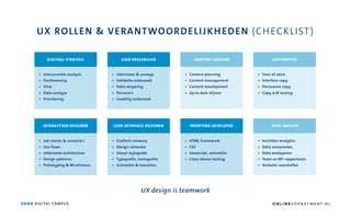 UX ROLLEN & VERANTWOORDELIJKHEDEN (CHECKLIST)
DIGITAAL STRATEEG
• Concurrentie analyse
• Positionering
• Visie
• Data analyse
• Prioritering
INTERACTION DESIGNER
• Job stories & scenario’s
• Use flows
• Informatie architectuur
• Design patterns
• Prototyping & Wireframes
USER RESEARCHER
• Interviews & surveys
• Validatie onderzoek
• Data vergaring
• Persona’s
• Usablity onderzoek
USER INTERFACE DESIGNER
• Grafisch ontwerp
• Design rationale
• Visual styleguide
• Typografie, iconografie
• Animaties & transities
CONTENT CREATOR
FRONTEND DEVELOPER
• HTML framework
• CSS
• Javascript, animaties
• Cross-device testing
COPYWRITER
DATA ANALYST
UX design is teamwork
ANWB DIGITAL CAMPUS
• Content planning
• Content management
• Content development
• Up to date blijven
• Tone of voice
• Interface copy
• Persuasive copy
• Copy A/B testing
• Inrichten analytics
• Data verzamelen
• Data analyseren
• Team en MT rapporteren
• Verbeter voorstellen
O N L I N E D E PA R T M E N T. N L
 