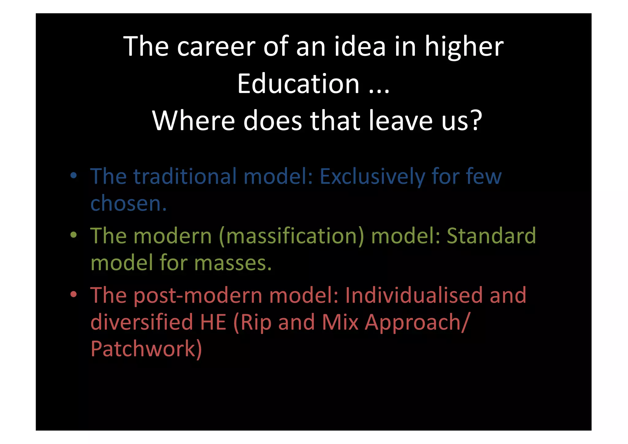 The career of an idea in higher
Education ...
Where does that leave us?
• The traditional model: Exclusively for few
chosen.
• The modern (massification) model: Standard
model for masses.
• The post-modern model: Individualised and
diversified HE (Rip and Mix Approach/
Patchwork)
 