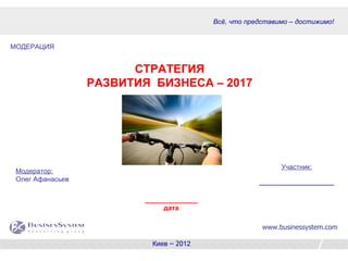 Всё, что представимо – достижимо!


МОДЕРАЦИЯ


                        СТРАТЕГИЯ
                  РАЗВИТИЯ БИЗНЕСА – 2017




                                                             Участник:
 Модератор:
 Олег Афанасьев                                        _______________________


                          ______________
                               дата

                                                        www.businessystem.com

                            Киев – 2012                                   1
 