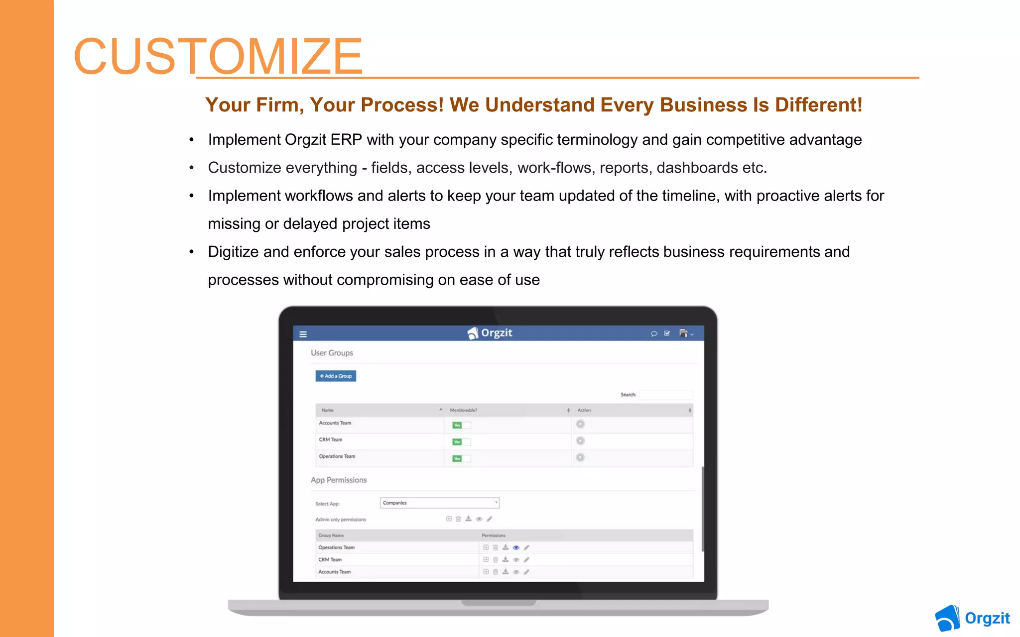 CUSTOMIZE
Your Firm, Your Process! We Understand Every Business Is Different!
• Implement Orgzit ERP with your company specific terminology and gain competitive advantage
• Customize everything - fields, access levels, work-flows, reports, dashboards etc.
• Implement workflows and alerts to keep your team updated of the timeline, with proactive alerts for
missing or delayed project items
• Digitize and enforce your sales process in a way that truly reflects business requirements and
processes without compromising on ease of use
 