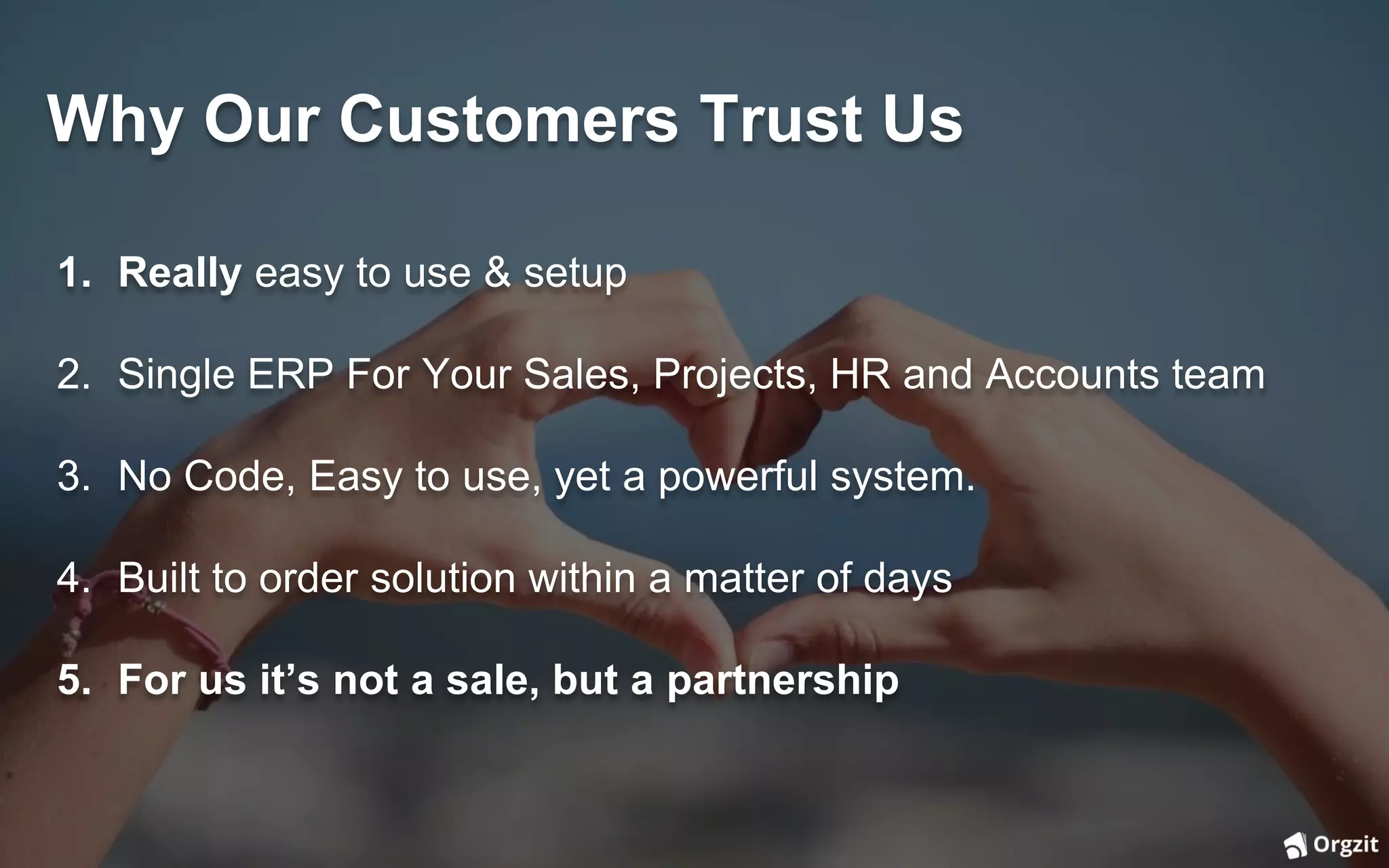 Why Our Customers Trust Us
1. Really easy to use & setup
2. Single ERP For Your Sales, Projects, HR and Accounts team
3. No Code, Easy to use, yet a powerful system.
4. Built to order solution within a matter of days
5. For us it’s not a sale, but a partnership
 
