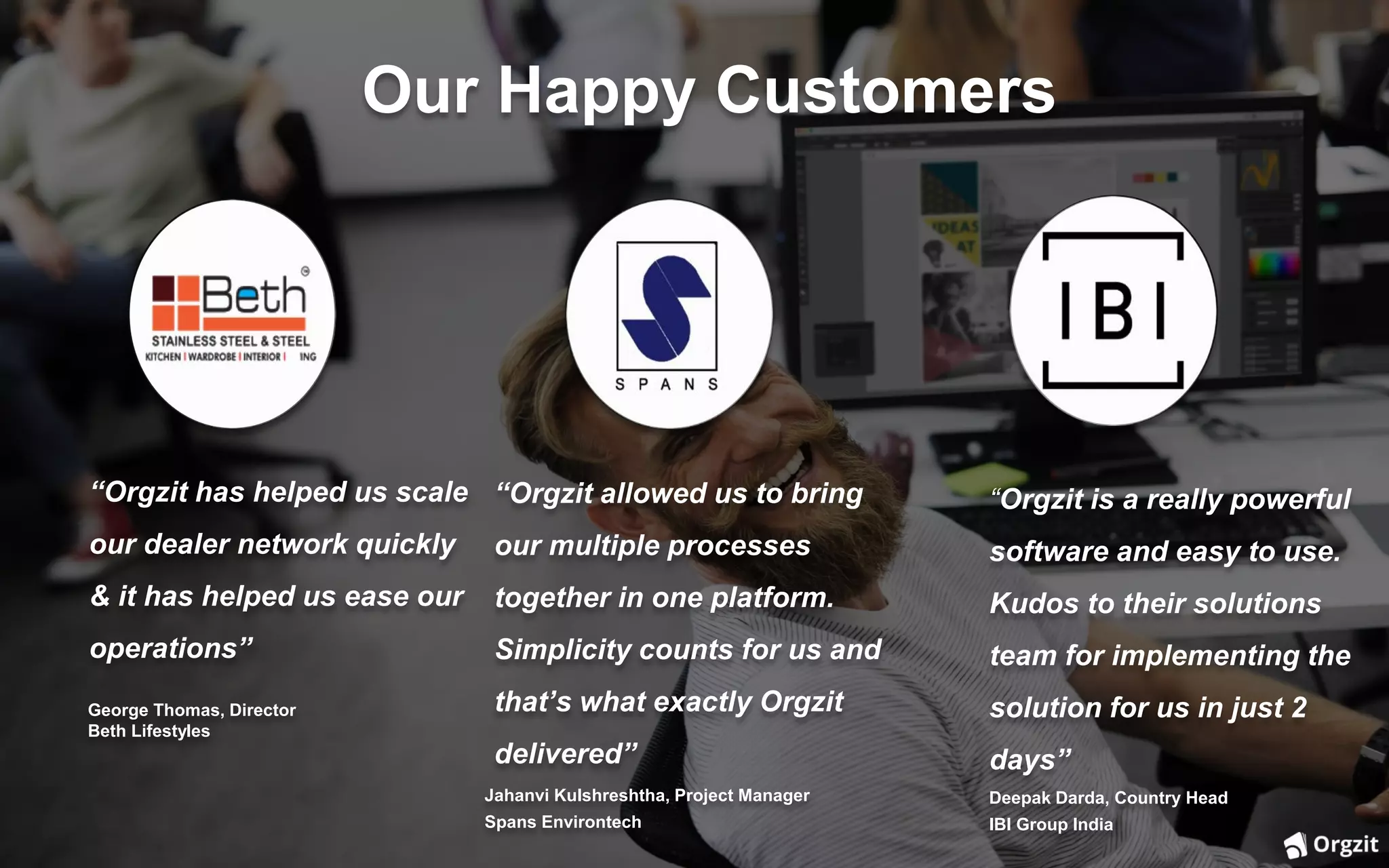 Our Happy Customers
“Orgzit has helped us scale
our dealer network quickly
& it has helped us ease our
operations”
George Thomas, Director
Beth Lifestyles
“Orgzit allowed us to bring
our multiple processes
together in one platform.
Simplicity counts for us and
that’s what exactly Orgzit
delivered”
Jahanvi Kulshreshtha, Project Manager
Spans Environtech
“Orgzit is a really powerful
software and easy to use.
Kudos to their solutions
team for implementing the
solution for us in just 2
days”
Deepak Darda, Country Head
IBI Group India
 