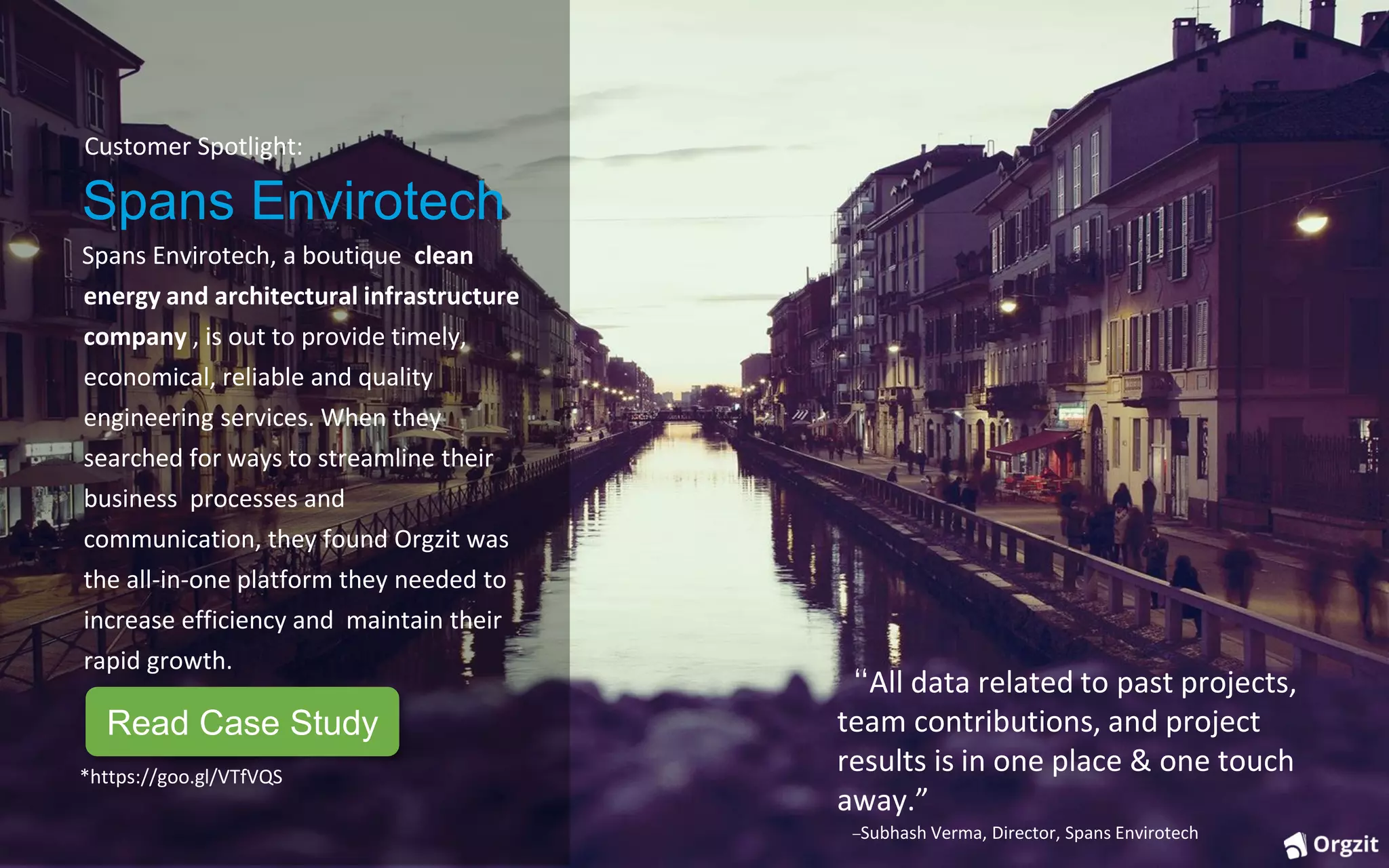 Customer Spotlight:
Spans Envirotech
Spans Envirotech, a boutique clean
energy and architectural infrastructure
company , is out to provide timely,
economical, reliable and quality
engineering services. When they
searched for ways to streamline their
business processes and
communication, they found Orgzit was
the all-in-one platform they needed to
increase efficiency and maintain their
rapid growth.
“All data related to past projects,
team contributions, and project
results is in one place & one touch
away.”
–Subhash Verma, Director, Spans Envirotech
*https://goo.gl/VTfVQS
Read Case Study
 