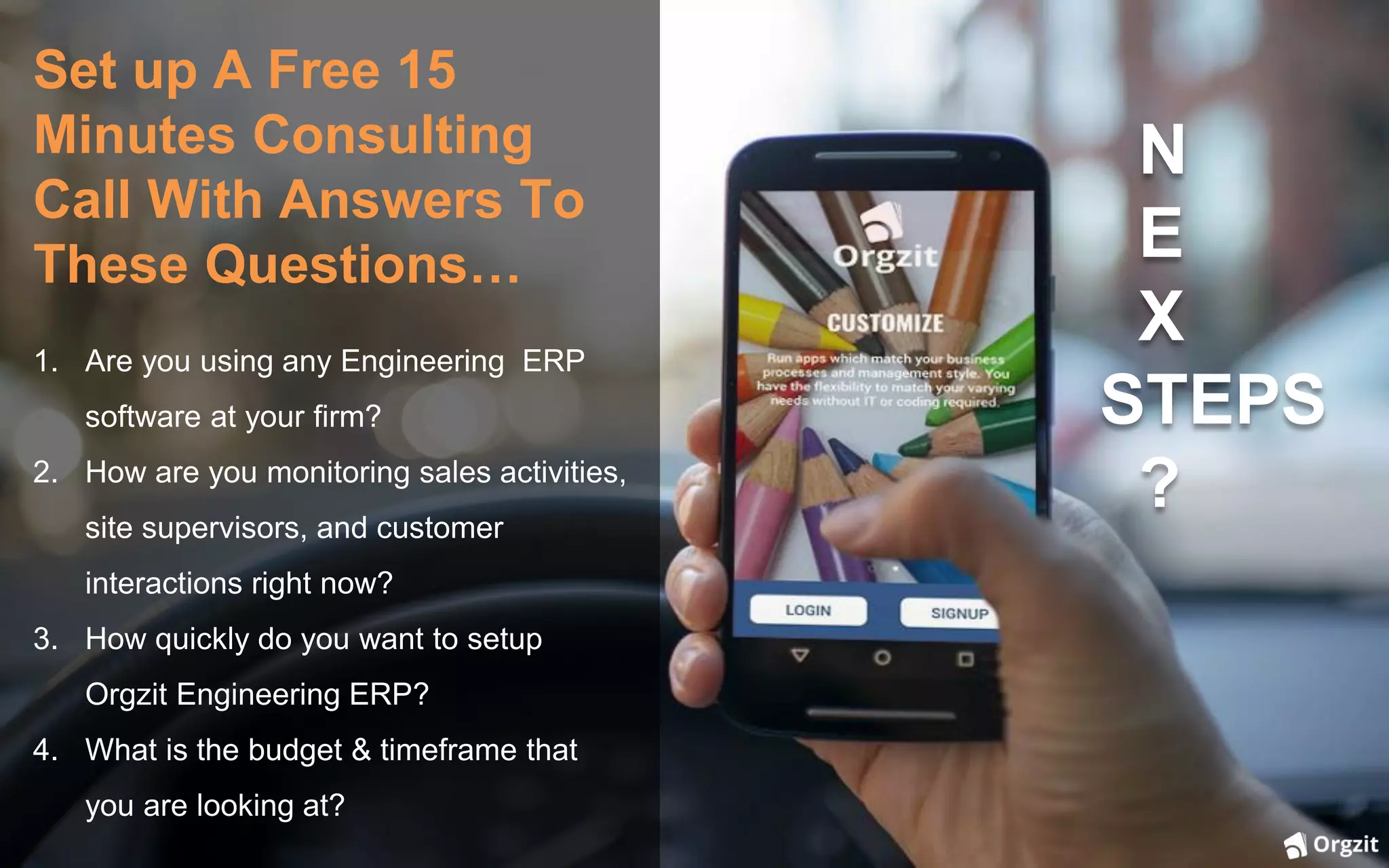 Set up A Free 15
Minutes Consulting
Call With Answers To
These Questions…
1. Are you using any Engineering ERP
software at your firm?
2. How are you monitoring sales activities,
site supervisors, and customer
interactions right now?
3. How quickly do you want to setup
Orgzit Engineering ERP?
4. What is the budget & timeframe that
you are looking at?
N
E
X
STEPS
?
 