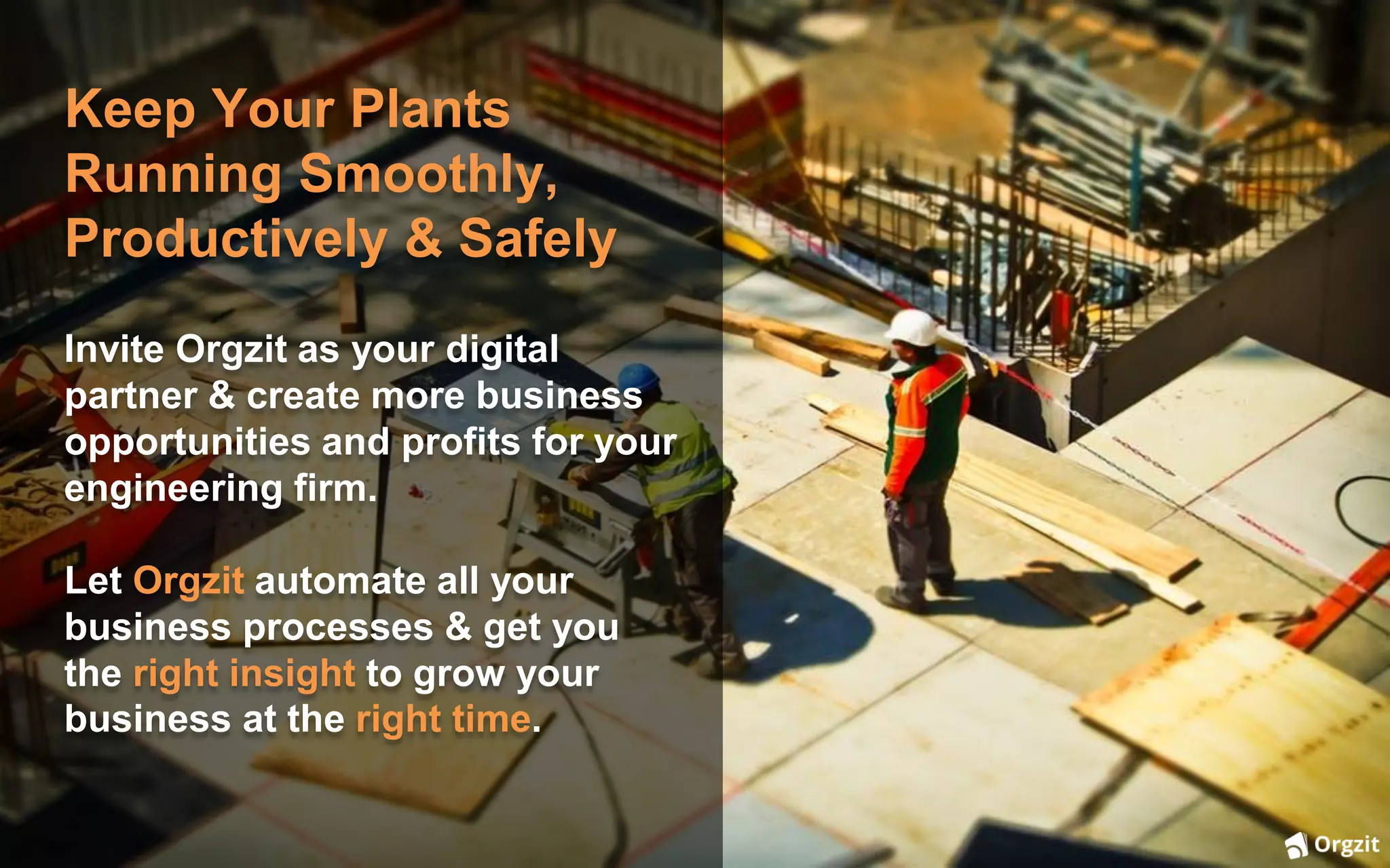 Keep Your Plants
Running Smoothly,
Productively & Safely
Invite Orgzit as your digital
partner & create more business
opportunities and profits for your
engineering firm.
Let Orgzit automate all your
business processes & get you
the right insight to grow your
business at the right time.
 