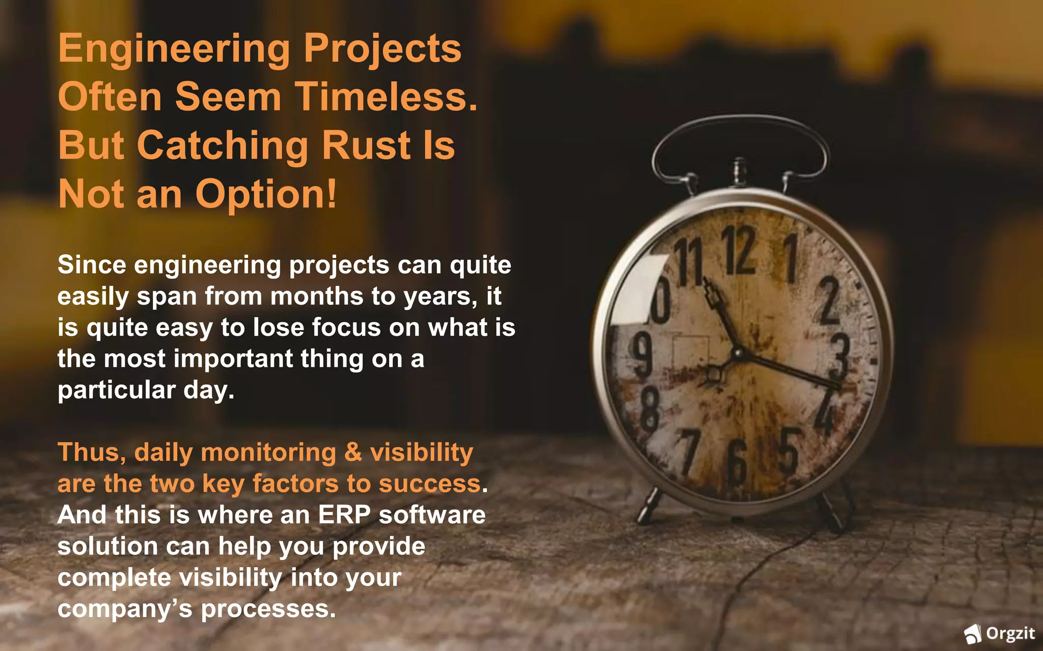 Engineering Projects
Often Seem Timeless.
But Catching Rust Is
Not an Option!
Since engineering projects can quite
easily span from months to years, it
is quite easy to lose focus on what is
the most important thing on a
particular day.
Thus, daily monitoring & visibility
are the two key factors to success.
And this is where an ERP software
solution can help you provide
complete visibility into your
company’s processes.
 
