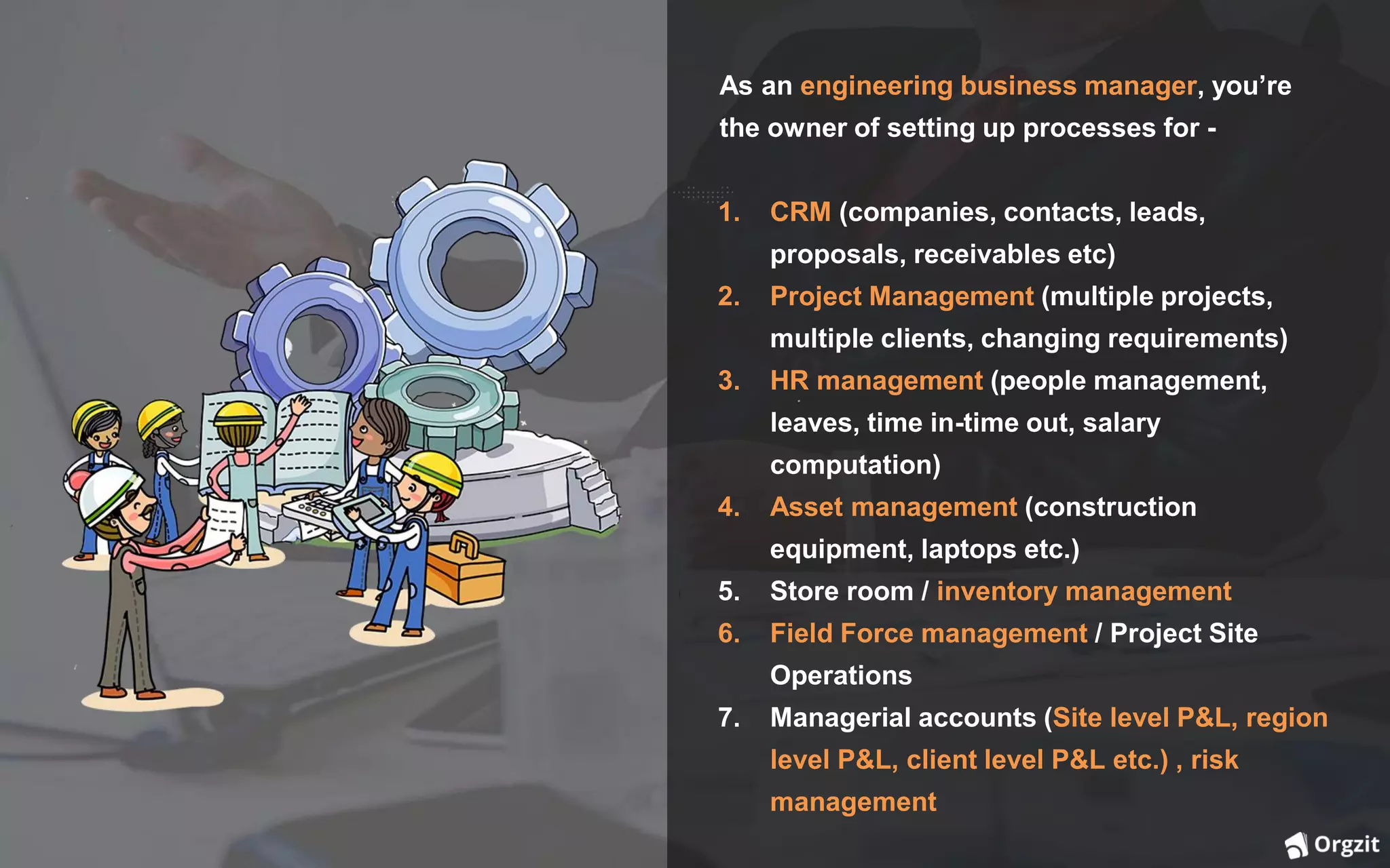 As an engineering business manager, you’re
the owner of setting up processes for -
1. CRM (companies, contacts, leads,
proposals, receivables etc)
2. Project Management (multiple projects,
multiple clients, changing requirements)
3. HR management (people management,
leaves, time in-time out, salary
computation)
4. Asset management (construction
equipment, laptops etc.)
5. Store room / inventory management
6. Field Force management / Project Site
Operations
7. Managerial accounts (Site level P&L, region
level P&L, client level P&L etc.) , risk
management
 