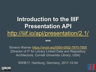 Introduction to the IIIF
Presentation API
http://iiif.io/api/presentation/2.1/
Simeon Warner https://orcid.org/0000-0002-7970-7855
(Director of IT for Library Linked Data and Repository
Architecture, Cornell University Library, USA)
SWIB17, Hamburg, Germany, 2017-12-04
 