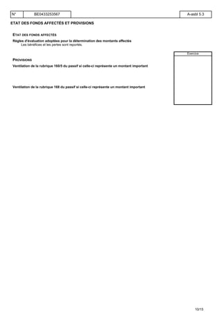ETAT DES FONDS AFFECTÉS ET PROVISIONS
ETAT DES FONDS AFFECTÉS
Règles d'évaluation adoptées pour la détermination des montants affectés
Les bénéfices et les pertes sont reportés.
Exercice
PROVISIONS
Ventilation de la rubrique 160/5 du passif si celle-ci représente un montant important
Ventilation de la rubrique 168 du passif si celle-ci représente un montant important
N° BE0433253567 A-asbl 5.3
10/15
 