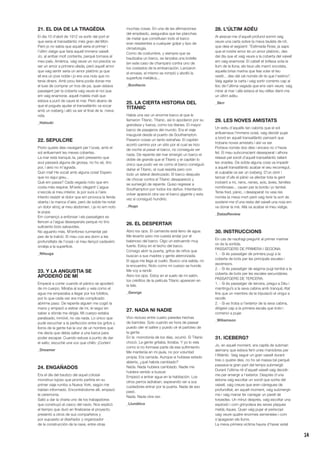 14
21. EL DIA DE LA TRAGÈDIA
El dia 10 d’abril de 1912 va sortir del port el
que seria el transatlàntic més gran del Món.
Però jo no sabia que aquell seria el primer i
l’últim viatge que faria aquell immens vaixell.
Jo, al arribar molt contenta, perquè tornava al
meu país, Amèrica, vaig veure un noi preciós va
ser un amor a primera ullada, però aquell amor
que vaig sentir seria un amor platònic ja que
ell era un jove noble i jo era una noia que no
tenia diners. Amb prou feina podia donar-me
el luxe de comprar un tros de pa, quan estava
passejant per la coberta vaig veure el noi que
em vaig enamorar, aquell mateix matí que
estava a punt de caure el mar. Però abans de
que el pogués ajudar el transatlàntic va xocar
amb un iceberg i allò va ser el final de la meva
vida.
_Hatsuki
22. SEPULCRE
Porto quatre dies navegant per l’oceà, amb el
sol enlluernant les meves cobertes.
La mar està tranquiL·la, però pressento que
avui passarà alguna de grossa, no ho sé, tinc
por, i això no m’agrada.
Quin mal! He xocat amb alguna cosa! Espero
que no sigui greu...
Què em passa? Cada vegada noto que em
costa més respirar. M’estic ofegant! L’aigua
s’escola al meu interior, la por sura a l’aire.
Intento resistir el dolor que em provoca la ferida
oberta i la manca d’aire, però de sobte he notat
un dolor atroç al meu abdomen, i ja no em noto
la popa.
Em començo a enfonsar i els passatgers es
llencen a l’aigua desesperats perquè no tinc
suficients bots salvavides.
No aguanto més. M’enfonso turmentat pel
pes de la traïció. El meu cos ara dorm a les
profunditats de l’oceà i el meu llençol cadavèric
ondeja a la superfície.
_Nitsuga
23. Y LA ANGUSTIA SE
APODERÓ DE MÍ
Empecé a correr cuando el pánico se apoderó
de mi cuerpo. Miraba al suelo y veía como el
agua me empezaba a llegar por los tobillos,
por lo que cada vez era más complicado
abrirme paso. De repente alguien me cogió la
mano y empezó a estirar de mí, le seguí sin
saber a dónde me dirigía. Mi cuerpo estaba
paralizado, inmóvil, no oía nada. Lo único que
pude escuchar a la perfección entre los gritos y
lloros de la gente fue la voz de un hombre que
me decía que debía saltar a una barca para
poder escapar. Cuando estuve a punto de dar
el salto, escuché una voz que chilló: ¡Corten!
_Dreamer
24. ENGAÑADOS
Era el día del bautizo del aquel colosal
monstruo lujoso que pronto partiría en su
primer viaje rumbo a Nueva York, según me
habían informado. Encontrándome allí, empezó
la ceremonia.
Salió a dar la charla uno de los trabajadores
que construyó el casco del navío. Nos explicó
el tiempo que duró en finalizarse el proyecto,
presentó a otros de sus compañeros y
por supuesto al diseñador y organizador
de la construcción de la nave, entre otras
muchas cosas. En una de las afirmaciones
del empleado, aseguraba que las planchas
de metal que constituían todo el barco
eran resistentes a cualquier golpe y tipo de
climatología.
Como de costumbre, y siempre que se
bautizaba un barco, se lanzaba una botella
(en este caso de champán) contra uno de
los costados de la embarcación. Lanzaron
el envase, el mismo se rompió y abolló la
superficie metálica...
_Bonifacio
25. LA CIERTA HISTORIA DEL
TITANIC
Había una vez un enorme barco al que le
llamaron Titanic. Titanic, así lo apodaron por su
grandeza y fuerza, como los titanes. El mayor
barco de pasajeros del mundo. Era el viaje
inaugural desde el puerto de Southampton.
Pasaron cosas un tanto extrañas: El capitán
acortó camino por un sitio por el cual se hizo
de noche al pasar el barco, no conseguía ver
nada. De repente del mar emergió un barco el
doble de grande que el Titanic y el capitán lo
único que pudo ver es como el barco consiguió
dañar el Titanic, el cual resistía pero con
todo un lateral destrozado. El barco después
de chocar contra el Titanic desapareció y
se sumergió de repente. Quiso regresar a
Southampton por todos los daños. Intentando
volver apareció otra vez el barco gigante y esta
vez sí consiguió hundirlo.
_Hugo
26. EL DESPERTAR
Abro los ojos. El camarote está lleno de agua.
Me levanto pero me cuesta andar por el
balanceo del barco. Oigo un estruendo muy
fuerte. Estoy en el techo del barco.
Consigo abrir la puerta, gritos de niños que
buscan a sus madres y gente aterrorizada.
El agua me llega al cuello. Busco una salida, no
la encuentro. Noto como mi cuerpo se hunde.
Me voy a rendir.
Abro los ojos. Estoy en el suelo de mi salón,
los créditos de la película Titanic aparecen en
la tele.
_George
27. NADA NI NADIE
Vivo recluso entre cuatro paredes hechas
de barrotes. Solo cuando es hora de pasear
puedo oler el salitre y puedo oír el parloteo de
la gente.
En la monotonía de los días, ocurrió. El Titanic
chocó. La gente gritaba, lloraba. Y yo lo veía
como si no formase parte de ese sufrimiento.
Me mantenía en mi jaula, no por voluntad
propia. Era cerrada. Aunque si hubiese estado
abierta, ¿qué habría cambiado?
Nada. Nada hubiera cambiado. Nadie me
hubiera venido a buscar.
Empezó a entrar agua en la habitación. Los
otros perros ladraban, esperando ver a sus
cuidadores entrar por la puerta. Nada de eso
pasó.
Nada. Nada otra vez.
_Llunàtica
28. L’ÚLTIM ADÉU
Al aixecar-me d’aquell profund somni vaig
veure una carta sobre la meva tauleta de nit,
que deia el següent: “Estimada Rose, ja saps
que el nostre amor és un amor platònic, des
del dia que et vaig veure a la coberta del vaixell
em vaig enamorar. El cabell et brillava sota la
llum de la lluna, els teus ulls marró xocolata,
aquella brisa marina que feia volar el teu
vestit... des del cel només dir-te que t’estimo”.
Vaig agafar la carta i vaig sortir corrents cap al
lloc de l’última vegada que ens vam veure, vaig
mirar al mar i allà estava el teu reflex dient-me
un últim adéu.
_Skrr
29. LES NOVES AMISTATS
Un estiu d’aquells tan calorós que el sol
enlluernava l’immens oceà, vaig decidir pujar
a bord en aquell transatlàntic pensant que
trobaria noves amistats i així va ser.
Portava només dos dies i encara no n’havia
fet. El meu subconscient desesperat i alhora
relaxat pel soroll d’aquell transatlàntic tallant
les onades. De sobte alguna cosa va impedir
a aquell transatlàntic acabar el seu recorregut,
el culpable va ser un iceberg. D’un obrir i
tancar d’ulls el pànic va afectar tota la gent
incloent a mi, nens, nenes, avis, àvies, famílies
nombroses... cauen per la borda i jo també.
Tenia fred, pànic, i desesperat no veia res
només la meva mort però vaig tenir la sort de
sostenir-me d’una resta del vaixell una noia em
va donar la mà. Allà va acabar el meu viatge.
_DalasReview
30. INSTRUCCIONS
En cas de naufragi pregunti al primer mariner
on és la sortida.
PASSATGERS DE PRIMERA I SEGONA:
1. - Si és passatger de primera pugi a la
coberta de bots per les principals escales i
ascensors.
2. - Si és passatger de segona pugi també a la
coberta de bots per les escales secundàries.
PASSATGERS DE TERCERA:
1. - Si és passatger de tercera, pregui a Déu i
mantingui’s a la seva cabina amb tranquiL·litat
fins que un membre de la tripulació el vingui a
recollir.
2. - Si es troba a l’exterior de la seva cabina,
dirigeixi cap a la primera escala que trobi i
comenci a pujar.
_Wiliamson
31. ICEBERG?
Jo, en aquell moment, era capità de submarí
alemany que estava fent unes maniobres per
l’Atlàntic. Vaig seguir un gran vaixell durant
tres o quatre dies, no ho sé massa bé perquè
passava la gran part del temps submergit.
Durant l’última nit d’aquell vaixell vaig decidir-
me per emergir a l’exterior. Després d’una
estona vaig escoltar un soroll que sortia del
vaixell, vaig creure que eren càrregues de
profunditat, en aquell moment, vaig submergir-
me i vaig manar fer carregar un parell de
torpedes. Un minut després, vaig escoltar una
explosió i com grinyolava les seves plaques
metàL·liques. Quan vaig pujar el periscopi
vaig veure quatre enormes xemeneies i com
s’apagaven els llums.
La meva primera víctima hauria d’haver estat
 