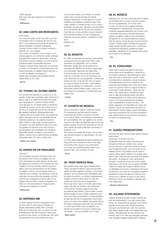 15
l’USS Carpatia.
Sóc l’únic que sap perquè es va enfonsar el
TITANIC.
_Wiliamson
32. UNA CARTA SIN RESPUESTA
Hola mama,
Las cosas en casa no van muy bien y por eso
he decidido irme a comenzar de cero en otro
sitio, y si te preguntas de donde he sacado el
dinero del billete, he estado trabajando.
Cuando el barco zarpó, tú venías corriendo y
gritando “no, no te vayas”.
Una noche, me levanté y fui a la popa y vi un
iceberg gigante y yo comencé a gritar ¡iceberg!
¡Iceberg! Pero nadie me hacía caso y cuando
chocamos contra el iceberg, vi a mucha gente
tirándose desde la barandilla del barco.
Pasaron muchas horas hasta que se comenzó
a hundir, y se ahogaron muchas personas y los
botes salvavidas no estaban llenos del todo, y
vi cómo se alejaba mi esperanza.
Espero que la botella que tiro llegue donde
quería estar yo: En casa.
_M.T.P.
33. TITANIC: EL ÚLTIMO ADIÓS
Por primera vez subimos a un barco yo y mis
padres. A ellos les encantaba viajar. Subimos al
barco, cogí a mi madre de la mano tan fuerte
que me preguntó: ¿Caroline, tienes miedo?
Yo le dije que no, mi madre sintió un escalofrío
por todo el cuerpo, se hizo de noche, me fui a
dormir y mi madre dijo que se iría más tarde.
Me despertó gritando desesperadamente,
cuando salimos al pasillo vimos una oleada de
gente. Pensaba que era una pesadilla eterna
mientras subíamos a la cubierta empecé a
gritar. Había un niño ciego, se guió gracias a
mis gritos, me sentí aliviada al salvar una vida,
mis padres nos llevaron a los dos al bote y,
por desgracia, solo quedaban dos espacios
libres. Mis padres me dijeron que vendrían
detrás, cuando me di cuenta el bote ya estaba
demasiado lejos. No volví a verlos más.
_Viajero sin miedo
34. DIARIO DE UN PASAJERO
18/5/2017:
Hoy he llegado al puerto de Nueva York. ¡Ya
iba siendo hora! El barco ha llegado con un
poco de retraso al puerto. Bueno, en eso que
he bajado por el puente y me he fijado que era
metálico; lo he encontrado extraño porque el
último que vi en Southampton era de madera.
He bajado a tierra y me he dirigido hacia un
hotel de cinco estrellas. He intentado cruzar la
calle pero he encontrado demasiados coches.
Cuando he conseguido cruzar la calle me he
dirigido hacia el hotel. Cuando he llegado a la
calle no lo he encontrado en ninguna parte.
¿Dónde me ha llevado el Titanic?
_Wiliamson
35. ESPEREU-ME
Ja sento aquest ris d’olor impregnant-se en
la meva roba. El vent que ja m’empeny a
aquell vaixell direcció New York, el Titanic.
Matí del 10 d’abril del 1912 i ja sento com les
imperfeccions del mar mouen els meus peus,
ja sento el meu destí a un simple pas. Els meus
ulls perceben com una multitud de colors
corre al meu voltant, una infinitat d’iL·lusions
pujant una a una les escales per assolir
aquesta maquinària, la més segura, a la qual
qualsevol de nosaltres confiaria la vida. Pare,
mare, arribaré i li portaré el meu cor a la meva
estimada, els seus ulls, ulls blaus que recordaré
en la immensitat del cel. Avui ja puc assaborir
l’olor del mar, el meu amfitrió, el que m’acollirà
les pròximes jornades. El mar m’abraça per
emportar-me al seu interior. La felicitat m’ha fet
seva.
Espereu-me.
_Lord
36. EL BOCETO
En 1996, el buscador de tesoros Lovett decide
sumergirse entre los restos del Titanic, para
encontrar una gargantilla, con un valioso
diamante. Piensa que se encuentra en el
camarote de Caledon. En el pecio, logra llegar
a su camarote, descubre una caja fuerte.
Cuando la abre, se da cuenta de que nada
más hay un boceto. En él, se encuentra una
joven desnuda con una gargantilla. La fecha del
boceto era del 14 de abril de 1912, la noche
en la que el Titanic se hundió. Lovett decide
anunciar el hallazgo en la televisión. La joven
del boceto parecía haber muerto, pero al ver
esa imagen en la televisión, se descubrió que
estaba viva.
_Limón
37. CAIXETA DE MÚSICA
Eres un tipus ferm i baixet, t’estimava Oncle.
Em passava els dies escoltant-te davant
l’orquestra del Titanic on tocaves l’acordió.
La nit que el Titanic va començar a enfonsar-se
em vas despertar. Em vas agafar la mà. Oncle,
tenies els ulls plens de llàgrimes però no les vas
deixar escapar. Amb la veu trencada em vas dir
que t’havies de quedar allà però que tenies un
regal per a mi.
Vas treure una caixeta de música, era la cançó
que sempre tocaves, et vaig abraçar i em vas
somriure.
La meva barca atapeïda de gent va allunyar-se.
Vaig sentir com tocaves fins al teu final. Vaig
tocar amb tu fins que ja no et podia sentir.
Les notes de la caixeta encara passen una
darrere l’altre, com el temps i la vida.
_Anne
38. TODO PARECE REAL
Me quieren hacer creer que el indestructible
Titanic se está hundiendo, pero es imposible,
deben de estar jugando conmigo, como hacen
siempre. Aún así parece todo demasiado real:
los gritos de pánico y los llantos desesperados,
la gente corriendo para salvar su vida. No
puede ser todo fruto de mi imaginación.
Dicen que corra, que si no moriré, pero estoy
seguro de que me mienten, solo pretenden
confundirme. Aunque quizás lo que está
sucediendo sea verdad. ¿Cómo saber si estoy
siendo testigo de una horrible catástrofe o tan
solo me lo estoy inventando? Lo más probable
es que sea otra de mis paranoias, hace horas
que no me tomo mis pastillas. No puedo fiarme
de nadie, cualquiera puede ser solo una visión.
Lo único que puedo hacer es esperar, y la
espera va a acabar con la poca cordura que
me queda... y tal vez también con mi vida.
_Mad Hatter
39. EL MÚSICO
Mientras toco, me doy cuenta de que no habrá
un final feliz para mí como el de los cuentos.
Ya no hay esperanzas. Ya no hay nada...
Lo peor de todo es ver la gente atrapada,
el trasatlántico inundándose, las personas
corriendo desesperadamente de un lado a otro
y los botes casi vacíos. Aunque toque para
calmar a la gente, nadie se va a tranquilizar.
Ni siquiera yo. La mayoría sabemos nuestro
final. Al menos, me iré de este mundo tocando
música, mi gran sueño mientras me pregunto
¿Algo puede cambiar todo esto? Y entonces
encuentro la respuesta: ponerle fin a esta
pesadilla y despertar en la realidad. Pero ¿Esto
es un sueño o la vida real?
_Tris
40. EL CONCURSO
Hace varios meses que gané el concurso.
Ahora estoy en el trasatlántico, cenando en
el comedor del barco. Me estremezco nada
más escuchar un estruendo sonido. Todos
nos levantamos asustados y surge el pánico.
Inmediatamente se forma un alboroto de
personas aterrorizadas que corren de un lado
a otro. En pocos minutos, el agua comienza
a recorrer el suelo del barco. Cada vez hay
más y más. Igual que la cantidad de agua
que no deja de aumentar dentro del barco,
la desesperación y el miedo de las personas
crece. Y con pocas esperanzas de seguir
viva, el trasatlántico se parte en dos, y me
quedo agarrada a la barandilla con todas mis
fuerzas. Las pocas esperanzas que tenía se
desvanecen cuando caigo al agua del océano
que está sumamente fría. En esos momentos
sólo puedo pensar en el concurso que gané y
en cómo ha acabado todo.
_Tris
41. SUEÑO PREMONITORIO
Extracto del diario personal del capitán Edward
John Smith:
«Domingo 14 de abril de 1912
El telégrafo Marconi recibió ayer avisos de
bloques de hielo en nuestra ruta, y quizá
sea por eso por lo que esta noche he tenido
ese horripilante sueño, que me asusta por lo
realista que es. Por primera vez en toda mi
carrera siento miedo. Miedo a no acabar este
último viaje. Cada vez que recuerdo esa escena
del sueño, me pregunto cómo afrontaría la
situación, poniendo a todo el mundo a salvo
mientras yo me hundo con los restos del RMS
Titanic en medio del Océano Atlántico Norte.
La debilidad me recorre la espalda en forma de
escalofríos, y por una vez me gustaría haberme
quedado en casa. He dado la orden de virar
hacia el sur y desviar un poco la ruta, ahora
debemos actuar con destreza y esperar que
todo salga bien.»
_Albertus Elementus
42. JULIANA STEVENSON
Juliana, directora del gran museu marítim del
port de Southampton i una gran amant dels
llibres, té l’oportunitat de navegar en el Titanic,
gràcies al seu gran antic treball de recerca.
Una gran oportunitat per a ella, fins que dos
dies abans agafa la grip, una malaltia greu per
l’època. Ella igualment té que prendre una
decisió, anar o no. Però per desgràcia decideix
anar. Aquella malaltia possiblement acabaria
 