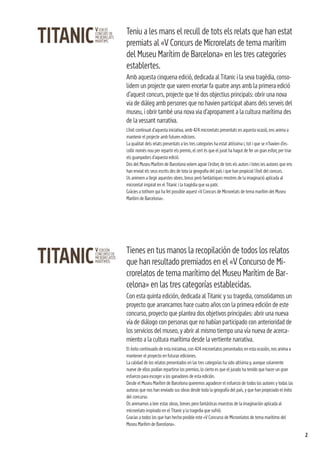 2
Teniu a les mans el recull de tots els relats que han estat
premiats al «V Concurs de Microrelats de tema marítim
del Museu Marítim de Barcelona» en les tres categories
establertes.
Amb aquesta cinquena edició, dedicada al Titanic i la seva tragèdia, conso-
lidem un projecte que varem encetar fa quatre anys amb la primera edició
d’aquest concurs, projecte que té dos objectius principals: obrir una nova
via de diàleg amb persones que no havien participat abans dels serveis del
museu, i obrir també una nova via d’apropament a la cultura marítima des
de la vessant narrativa.
L’èxit continuat d’aquesta iniciativa, amb 424 microrelats presentats en aquesta ocasió, ens anima a
mantenir el projecte amb futures edicions.
La qualitat dels relats presentats a les tres categories ha estat altíssima i, tot i que se n’havien d’es-
collir només nou per repartir els premis, el cert és que el jurat ha hagut de fer un gran esforç per triar
els guanyadors d’aquesta edició.
Des del Museu Marítim de Barcelona volem agrair l’esforç de tots els autors i totes les autores que ens
han enviat els seus escrits des de tota la geografia del país i que han propiciat l’èxit del concurs.
Us animem a llegir aquestes obres, breus però fantàstiques mostres de la imaginació aplicada al
microrelat inspirat en el Titanic i la tragèdia que va patir.
Gràcies a tothom qui ha fet possible aquest «V Concurs de Microrelats de tema marítim del Museu
Marítim de Barcelona».
Tienes en tus manos la recopilación de todos los relatos
que han resultado premiados en el «V Concurso de Mi-
crorelatos de tema marítimo del Museu Marítim de Bar-
celona» en las tres categorías establecidas.
Con esta quinta edición, dedicada al Titanic y su tragedia, consolidamos un
proyecto que arrancamos hace cuatro años con la primera edición de este
concurso, proyecto que plantea dos objetivos principales: abrir una nueva
vía de diálogo con personas que no habían participado con anterioridad de
los servicios del museo, y abrir al mismo tiempo una vía nueva de acerca-
miento a la cultura marítima desde la vertiente narrativa.
El éxito continuado de esta iniciativa, con 424 microrelatos presentados en esta ocasión, nos anima a
mantener el proyecto en futuras ediciones.
La calidad de los relatos presentados en las tres categorías ha sido altísima y, aunque solamente
nueve de ellos podían repartirse los premios, lo cierto es que el jurado ha tenido que hacer un gran
esfuerzo para escoger a los ganadores de esta edición.
Desde el Museu Marítim de Barcelona queremos agradecer el esfuerzo de todos los autores y todas las
autoras que nos han enviado sus obras desde toda la geografía del país, y que han propiciado el éxito
del concurso.
Os animamos a leer estas obras, breves pero fantásticas muestras de la imaginación aplicada al
microrelato inspirado en el Titanic y la tragedia que sufrió.
Gracias a todos los que han hecho posible este «V Concurso de Microrelatos de tema marítimo del
Museu Marítim de Barcelona».
 