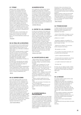 20
37. TITÁNIC
¡Buenas noches, damas y caballeros!
En nombre de la compañía naviera que
represento y de la tripulación, les doy la
bienvenida a esta cena de gala inaugural.
Les felicito por ser los primeros en disfrutar,
no sólo del lujo, sino también de lo que esta
maravillosa nave simboliza. Sus modernas
características técnicas y mecánicas la hacen
insumergible y suponen la culminación en el
imparable avance del hombre en el dominio
de la naturaleza. Nuestra inteligencia triunfa
frente a nuestra fragilidad y nos permite
dominar un mundo hostil. Mientras alzamos
nuestras copas celebrando el inicio de una era
de progreso y modernidad, este barco surca
imparable un mar antes enemigo y caprichoso,
dueños de nuestro entorno, vencedores de lo
impredecible.
Proclamemos, pues, con esta travesía, que,
por fin, somos los amos de la naturaleza y
brindemos por un futuro que, como este
barco, nos conducirá felizmente al destino que
elijamos.
_Poseidón
38. EL FINAL DE LA ESCAPADA
En la oscuridad de la noche el potente buque
transoceánico surcaba a buen ritmo las frías
aguas del Atlántico Norte envuelto en una
espesa niebla que ya dificultaba la visibilidad a
pocos metros.
Glenn Clarke contempló pensativo el cadáver
que tenía a sus pies. El de un entrometido
oficial de la tripulación que había descubierto
que Clarke viajaba ilegalmente como polizón.
Esos significaba que al llegar a puerto lo
entregarían a las autoridades, quienes
descubrirían sus antecedentes criminales y su
fuga de prisión.
No había tenido más alternativa que matarlo.
Era una cuestión de supervivencia, solo eso.
Y ahora debía deshacerse del cadáver. El
problema era cómo hacerlo.
Pero todas sus preocupaciones desaparecieron
cuando súbitamente el “Titanic” chocó contra
una inmensa mole de hielo, sufriendo un brutal
impacto que lo llevaría a las profundidades del
mar en un tiempo increíblemente corto.
_Merlín
39. EL DARRER SOMNI
Ja no trobo l’aigua tan freda ni la nit és tan
fosca. Les mans s’aferren a aquest tros de
fusta que abans era, crec, el resptaller d’una
cadira de coberta. Ara les idees i les imatges
flueixen lentament dins el meu cap. La por
s’esmorteeix i entenc què m’ha passat i què
em passarà. Fa estona que no puc cridar i les
onades m’allunyen d’aquell grupet de llanxes
d’on m’ha semblat reconèixer els crits del
contramestre de l’entrepont de proa, un paio
alt i gros, amb cara de sapastre autoritari i
cridaner, que es passejava lluint la gorra de plat
amb unes lletres daurades que deien TITANIC.
Com sempre passa amb els indesitjables, ell és
dalt i jo aquí baix, mig engolit per les ones. Ni
avui ni aquí la meva sort ha canviat. L’orquestra
ha deixat de tocar. A Amèrica les coses
haguessin estat diferents, segur...
_Joao Costa Da Moura
40.SUEÑOS ROTOS
En la cubierta de un titán de acero, Deirdre
vio alejarse una Irlanda gris e intolerante.
Preñada del mal sueño de una noche se fue
en pos de una América anhelada, reposando
su embarazo en tristes catres de billetes de
tercera, billetes de personas descartadas.
Cuando el frío hielo hirió al titán indestructible,
Deirdre, presa en la cubierta de tercera, oyó un
quebrarse sordo y penetrante, y vio abrirse la
fría puerta del Averno. Acunando con dulzura el
suave vientre del nonato se fue hundiendo en el
oscuro abismo del infierno.
_Arístides Montoya
41. ENTRE TU I JO, L’ICEBERG
El nostre amor avançava a tota màquina per
mars grises, entre monstres marins i gèlides
enveges. Acer impenetrable, fusta treballada,
vidres purs, espais de luxe. Però no havíem
pensat, ingenus de nosaltres, com podia arribar
a tornar-se amenaçador l’hàbit d’estimar-se.
I una nit que un parell de copes de rutina
adormien la màgia a banda i banda d’unes
estovalles blanques, un iceberg complet
d’indiferència ens va partir pel mig mateix de la
taula i ens va fer naufragar sense remei. A tu et
van rescatar els braços fornits d’un mariner que
feia dies que t’estudiava: jo em vaig enfonsar
entre algues fredes i dansaires - però cap dels
seus balls, per sensual que fos, m’ha pogut
esborrar mai del cap l’enyorança del nostre
Titanic de butxaca.
_Edward John Smith
42. UN PETÓ SOTA EL MAR
- Afanya’t Rèmol! Diuen que s’està enfonsant
el Titanic i tu aquí, tan tranquil, pentinant-te
les escates. Afanya’t, que sortirem als llibres
d’història!!
- Ai Mabra, què m’enredes ara? A mi tots
aquests sidrals, gent en perill, fum, focs i
explosions no m’escauen. Mira que si ens cau
alguna cosa al cap... Jo sóc gent d’ordre.
- Surt de la sorra tros de soca i anem a fer un
cop d’aleta, s’estan ofegant!
- Aquests humans..., naveguen més de 5500
quilòmetres i no precisament per menjar-se
un exceL·lent fitoplàncton, no, naveguen de
Southampton a Nova York per plaer, a qui se li
acut?
- Vinga va, acostem aquella fusta vora la
senyora del vestit taronja, encara la podrem
salvar.
- Ospes, quin cop de peu m’ha donat a l’ull...
Cec, m’he quedat cec!!
- Només t’ha girat la parpella home, au vina
que hem salvat una vida i t’has guanyat un
petó.
_Rudra
43. D’ESPECTADORA A
PROTAGONISTA
La pantalla era un punt de llum a la sala d’estar
on Céline es mirava l’estrena televisiva de SOS
Titanic. La colossal silueta del vaixell sortint del
moll, un munt de gent acomiadant el passatge,
una naixent història d’amor... eren escenes que
es gravarien a la retina de l’adolescent. Però
a mida que avançava la peL·lícula no podia
amagar la inquietud, a l’espinada de la noia un
calfred presagiava una desgràcia que no sabia
mesurar encara.
Arraulida al sofà, els ulls plorosos d’una
quebequesa d’11 anys acompanyaven el
patiment de Susan Saint James, en el paper
d’una dissortada irlandesa cercant l’esperança
a Amèrica.
Malgrat la recança a cantar res que recordés
l’enfonsament, 20 anys després el cor de
Céline seguí bategant a un estudi de gravació.
La història revifà en la seva veu per guarir-se,
ara sí, de l’impacte que li suposà el naufragi
quan era ben jove.
_Rafel d’Abadal
44. TITANES DE MAR
La negra oscuridad dio paso a una azulada
penumbra. Estaban de pie sobre el lecho
arenoso del fondo. Se acercaron a mí y
estrecharon mis manos.
- Hola Jim. Ella es Tethis, mi esposa, y yo soy
Océano, el señor de las aguas. Bienvenido.
¿Estaba vivo o muerto?
- Ayudadme a regresar a la superficie. He
luchado titánicamente por subir al bote donde
iban mi mujer y mis hijos.
- Sabemos de tu esfuerzo. Por eso hemos
venido a buscarte, dijo Océano.
- Me necesitan y yo a ellos.
- No es posible. Has perdido esa batalla, pero
tu sacrificio será recompensado.
- ¿Cómo?, pregunté sardónicamente.
- Formarás parte de una leyenda. Las crónicas
terrenales te recordarán cientos de años.
- ¿Y a quién le importa eso? ¡Quiero vivir!
- No temas. Ven.
No temía; sólo me odiaba por haber confiado
en aquella maldita publicidad. El buque de los
sueños decía. De los sueños rotos, debería
haber dicho.
_Ane
45. LA INVASIÓ
El rei estava enfadat. Aquests enemics cada
vegada eren més ossats.
Antigament eren petites naus comptades en
la infinitat de l’oceà, però ara la situació havia
empitjorat. Cada vegada augmentaven en
nombre i freqüència en el seu territori.
I ara això!!! Aquell enorme “cascarón” de
ferro envaint les seves aigües sense cap dret.
Sorollós, negre i fred, no deixava d’escopir fum
negre per dalt i onades d’aigua gratuïta per
baix.
Els seus súbdits es queixaven contínuament,
tot estava trasbalsat per aquesta nova
intromissió. La tranquiL·litat al fons marí i per a
tots els seus habitants estava amenaçada.
Ell havia d’actuar!
Era ell qui havia d’aturar aquesta espècie
invasora!
La seguretat de tots els seus estava a les seves
mans!
Seria fàcil...
 