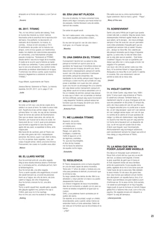 23
atrapado en el fondo del océano y con Carl en
él.
_Azuara
66. 2017. TITANIC
“No, no nos dimos cuenta del iceberg. Todo
el mundo iba mirando su móvil. Caímos
fascinados ante la exactitud de la reproducción
del barco. Era perfecto: la decoración, el
vestuario de la tripulación, la música, la
comida... incluso el olor evocaba a 1912.
El sentimiento de poder vivir la historia nos
atrapó, como el tour guiado con testimonios
reales, los objetos de coleccionista expuestos
en camarotes, y los historiadores virtuales
pseudo-modernos. “Sobre(vivir) al TITANIC
desde dentro” esa era la magia de la travesía.
A nadie se le ocurrió que la historia se repite
en todas sus vertientes. Y para cuando entendí
que no era una simulación, los veintiún botes
salvavidas ya estaban abarrotados en el agua.
Y entonces nos dimos cuenta: quizá nosotros
tampoco llegásemos a sobrevivir al mismo
TITANIC.”
Hugo Bifaret, superviviente del Titanic
Jessica Bernal. Sobrevivir al Titanic. La historia
repetida. Ed CR, 2017, vol 3, págs 27-29.
_Jude
67. MALA SORT
Va notar un fort cop i una de les copes de la
safata li va caure al terra. Va maleir la seva mala
sort. Aquell era el seu primer viatge i la seva
primera feina i no volia, de cap de les maneres,
haver de tornar als carrers de Southampton.
Des que va deixar casa seva, als camps de
Swindon, per buscar-se la vida a la ciutat, tot
havia anat de cul. I a la fi, quan ja es pensava
que tornaria a aguantar la cara de pomes
agres del seu pare, va aparèixer la feina, amb
majúscules.
Mai havia fet de cambrer, però el Titanic era
un dels més grans del món i necessitaven
personal. Així doncs, quan li van oferir la feina,
no s’ho va pensar dues vegades. I ara, per
culpa d’aquell sotrac, rebria una bona bronca.
Francament, les coses no li podien anar pitjor.
_Melon
68. EL LLARG VIATGE
Avui he somniat amb ell, una altra vegada.
Veig la seva silueta estranya abans d’enfonsar-
se, iL·luminada pel foc, envoltada pel fum, fent-
la fantasmagòrica.
Avui he tornat allà, una altra vegada.
Torno a sentir aquells crits esgarrifosos; el soroll
del vaixell trencant-se, el soroll de persones
tirant-se a l’aigua, els crits de terror, els bots
caient a l’aigua, els crits d’esperança.
Avui he tornat a reviure-ho tot, una altra
vegada.
Torno a sentir aquell fred, aquella gelor, aquells
dits glaçats agafant-me, portant-me cap a
l’infinit, però avui no hi ha naufragi.
Avui no tinc por, avui he acabat el meu viatge.
_Aisling
69. ERA UNA NIT PLÀCIDA
Era una nit plàcida, ho havia comentat hores
abans amb algun company que havia trobat tot
de passada, mentre lliscàvem sota els estels,
damunt les onades.
De sobte tot aquell soroll.
No me’n sabia avenir, crits, corregudes, foc,
fum, totes aquelles personetes cridant...
Es veu ben bé que tot i ser de color blanc i
molt gran, no m’havien vist pas.
_Mareba
70. UNA OMBRA EN EL TITANIC
Curiosament l’alcohol em va salvar la vida,
perquè al moment en què el caos es va
apoderar de l’espai que m’envoltava estava tan
borratxo que era incapaç de sentir por, terror,
desconcert o desesperació; perquè em sentia
surant i els crits de les persones m’arribaven
esmorteïts; perquè les empentes i les
trepitjades no les sentia; perquè quan l’aigua va
començar a cobrir-me fins als turmells em vaig
posar a xipollejar com quan era nen; perquè
quan una mà em va arrossegar fins a la coberta
em vaig deixar portar mansament; perquè em
vaig deixar caure en la barca salvavides com si
fos un matalàs de plomes; perquè vaig aixecar
la vista cap a l’infern i em va semblar un festival
de focs artificials; perquè vaig caure inconscient
i vaig despertar l’endemà; perquè estava tan
borratxo que era incapaç de sentir por, terror,
desconcert o desesperació.
_Antonia Font
71. ME LLAMABA TITANIC
Apareció, de pronto,
en medio de los mares
un iceberg azul
mirándome en la noche.
Rasgó, con gesto frío,
bodegas y cuadernas,
metió el agua en un río
de lágrimas y estrellas.
Yo, que era insumergible,
el dios de las mareas,
me fui hacia los abismos
de aquella noche negra.
_Estadella
72. RESILIENCIA
El Titanic desaparecía como si fuera engullido
en una de esas capas de arena movediza.
Tenía solo 17 años de edad, y todavía era una
niña para perderse el disfrute y la emoción que
te brinda la vida.
Su largo cabello fluía detrás de ella. Miró a su
alrededor y creyó percibir a lo lejos a su padre
desaparecido hacía años.
Le vinieron imágenes de esos innumerables
días de sol montando a caballo con él, pero su
mente se estaba congelando al igual que su
cuerpo.
Gritó, y sus palabras fueron azotadas por el
aullido del viento.
De repente, en la oscuridad, surgió un chillido
ensordecedor, justo cuando varias manos se
extendían hacia un bote salvavidas. Debió de
ser oída por el hombre que se encontraba en la
barca.
- ¿Hija?
Ella sabía que era su única oportunidad de
lograr sobrevivir. Alzó la mano y gimió - “Papa”.
_Mary of the sea
73. SOBREVIVENT
Sento una pena infinita per la gent que queda
cridant allà dalt, a coberta. Veig les seves mans
desesperades intentant agafar retalls de vida
que saben, se’ls escapa... els meus privilegis
sempre m’han fet viure bé i ara em permeten
viure vides prestades d’aquella gent que es
quedarà per sempre més al vaixell. Intueixo
por... abraço la meva filla. Sóc valenta per
ella perquè necessita que la tregui d’aquesta
agonia. La seva vida, la vida de totes dues
per la vida dels que es queden... Què faríeu
vosaltres? Digueu-me que us quedaríeu per
deixar que altra nen o nena pugés al bote i tal
vegada m’ho pensaré...
Les veus i els crits es senten cada cop més
lluny. Hi ha ànimes flotant a l’aigua glaçada.
Abraçada a la meva filla no em sento ni valenta
ni covarda. Sóc una sobrevivent i així em
sentiré la resta de la meva vida.
_Unduli
74. VIOLET CARTER
Em dic Violet Carter, vaig néixer l’any 1899 i
tenia 13 anys quan vaig embarcar al Titanic.
El vaixell era colossal, l’ambient festiu i jo
ràpidament vaig fer un grup d’amigues amb les
que ens passàvem el dia juntes. El cinquè dia,
però, els meus pares em van dir que fins que
no hagués estudiat prou no podia anar a veure-
les. Jo em vaig escapar i quan se’n van adonar
em van castigar sense sopar i em van dir que
no sortiria de la cabina en el que quedava de
viatge. La ràbia em desbordava i vaig desitjar
no veure’ls mai més fins que em vaig adormir.
Un home de la tripulació em va despertar de
cop, va dir-me que em posés tota la roba
d’abric que tingués i que l’acompanyés.
Afortunadament vaig aconseguir sobreviure,
però secretament sempre he cregut que amb el
meu desig, jo vaig enfonsar el Titanic.
_Violet
75. LA NENA QUE MAI VA
PODER JUGAR AMB VAIXELLS
Era dijous en fosquejar quan arribàvem a
Nova York a bord del buc que ens va recollir
del mar. Jo estava molt esgotat. D’entre
la gran quantitat de gent que hi havia en
el moll, esperant trobar als seus familiars
entre els supervivents, hi era aquella nena
petita, agafada de la mà d’una dona que per
l’edat havia de ser la seva àvia. Mai oblidaré
la seva mirada. En els seus ulls grans blau
fosc veia homes que saltaven al buit mentre
ens allunyàvem, en aquella barca, lluny d’un
Titanic que semblava una gran balena a punt
d’enfonsar-se. En la seva còrnia, forts esclats,
i el vaixell se submergeix en el mig d’aquella
negra pupiL·la que es tornava un remolí d’aigua
gèlida fins a l’abisme més cruel, com si fos una
joguina. De vegades encara em desperto a
mitjanit i la veig allí dempeus.
_Literarysuicide
 