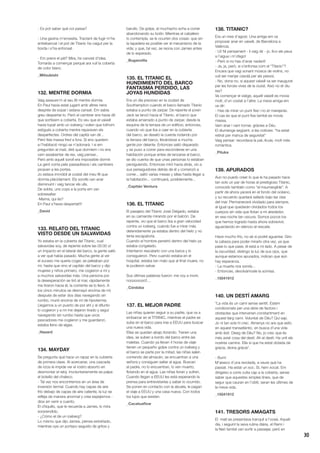 30
- Es pot saber què coi passa?
- Una gavina m’envestia. Tractant de fugir m’he
entrebancat i el pot de Titanic ha caigut per la
borda i s’ha enfonsat.
- Em prens el pèl? Mira, he canviat d’idea.
Tornaràs a començar perquè ara vull la coberta
de color blanc.
_Mitsubishi
132. MENTRE DORMIA
Vaig asseure’m al seu llit mentre dormia.
En Paul havia estat jugant amb altres nens
després de sopar i estava cansat. Em sabia
greu despertar-lo. Però el cambrer ens havia dit
que sortíssim a coberta. Es veu que el vaixell
havia topat amb un iceberg i volien que tothom
estigués a coberta mentre reparaven els
desperfectes. Ordres del capità van dir...
Però feia massa fred a fora. Si ens quedem
a l’habitació ningú se n’adonarà. I si em
pregunten al matí, diré que dormíem i no ens
vam assabentar de res, vaig pensar...
Però amb aquell soroll era impossible dormir.
La gent corria pels passadissos i els cambrers
picaven a les portes.
Jo estava immòbil al costat del meu fill que
dormia plàcidament. Els sorolls van anar
disminuint i vaig tancar els ulls.
De sobte, uns cops a la porta em van
sobresaltar.
-Mama, qui és?
En Paul s’havia despertat!!!
_David
133. RELATO DEL TITANIC
VISTO DESDE UN SALVAVIDAS
Yo estaba en la cubierta del Titanic, cual
salvavidas soy, de repente sobre las 00:00 oí
un impacto en el lateral del barco, la gente salió
a ver qué había pasado. Mucha gente al ver
el suceso me quería coger, se peleaban por
mí, hasta que vino el capitán del barco y dijo
mujeres y niños primero, me cogieron a mí y
a muchos salvavidas más. Una persona por
la desesperación se tiró al mar, rápidamente
me tiraron hacia él, la corriente se lo llevó. A
los cinco minutos se desmayó encima de mí;
después de estar dos días navegando sin
rumbo, murió encima de mí de hipotermia.
Llegamos a un puerto de por ahí y al difunto
lo cogieron y a mí me dejaron tirado y seguí
navegando sin rumbo hasta que unos
pescadores me cogieron y me guardaron,
estaba lleno de algas.
_Hazard
134. MAYDAY
Se pregunta qué hace un rapaz en la cubierta
de primera clase. Al acercarse, una cascada
de rizos le impide ver el rostro absorto en
desmontar el reloj. Involuntariamente se palpa
el bolsillo del chaleco.
- Tal vez nos encontremos en un área de
inversión termal. Cuando hay capas de aire
frío debajo de capas de aire caliente, la luz se
refleja de manera anormal y crea espejismos -
dice sin venir a cuento.
El chiquillo, que le recuerda a James, lo mira
sorprendido.
- ¿Cómo el de un iceberg?
Lo mismo que dijo James, piensa extrañado,
mientras oye un portazo seguido de gritos y
barullo. De golpe, el muchacho echa a correr
abandonando su botín. Mientras el caballero
lo contempla, se le ocurren dos cosas: que sin
la tapadera es posible ver el mecanismo de la
vida; y que, tal vez, se reúna con James antes
de lo esperado.
_Buganvilla
135. EL TITANIC EL
HUNDIMIENTO DEL BARCO
FANTASMA PERDIDO, LAS
JOYAS HUNDIDAS
Era un día precioso en la ciudad de
Southampton cuando el barco llamado Titanic
estaba a punto de zarpar. De repente el joven
Jack se lanzó hacia el Titanic, el barco que
estaba amarrado a punto de zarpar, desde la
esquina de la terraza de un edificio; entonces,
cuando vio que iba a caer en la cubierta
del barco, se desató la cuerda rodando por
la terraza del barco, llevándose a mucha
gente por delante. Entonces salió disparado
y se puso a correr para esconderse en una
habitación porque antes de lanzarse al barco,
se dio cuenta de que unas personas lo estaban
persiguiendo. Entonces miró hacia atrás, vio a
sus perseguidores detrás de él y comenzó a
correr... saltó varias mesas y sillas hasta llegar a
la habitación... continuará, posiblemente...
_Capitán Ventura
136. EL TITANIC
El pasajero del Titanic José Delgado, estaba
en su camarote mirando por el balcón. De
repente, vio que el barco iba a gran velocidad
contra un iceberg, cuando fue a mirar más
detenidamente ya estaba dentro del hielo y no
tenía escapatoria.
Cuando el hombre penetró dentro del hielo ya
estaba congelado.
Intentaron rescatarlo con una barca y lo
consiguieron. Pero cuando estaba en el
hospital, estaba tan malo que al final muere, no
le pudieron salvar.
Sus últimas palabras fueron: me voy a morir,
noooooooo!!...
_Córdoba
137. EL MEJOR PADRE
Las niñas quieren seguir a su padre, que va a
embarcar en el TITANIC, mientras el padre se
sube en el barco para irse a EEUU para buscar
una nueva vida.
Ellas se quedan abajo llorando. Tienen una
idea, se suben a bordo del barco entre las
maletas. Cuando ya llevan 4 horas de viaje
tienen un pequeño golpe contra un iceberg y
el barco se parte por la mitad, las niñas salen
corriendo del almacén, se encuentran a una
señora y consiguen saltar al agua. Buscan
al padre, no lo encuentran, lo ven muerto,
flotando en el agua. Las niñas lloran y sufren.
Cuando llegan a EEUU les está esperando la
prensa para entrevistarlas y saber lo ocurrido.
Se ponen en contacto con la abuela, le pagan
el viaje a EEUU y una casa nueva. Con todos
los lujos que existen.
_Cacatuaflow
138. TITANIC?
Era un mes d’agost. Una amiga em va
proposar anar en vaixell, de Barcelona a
València.
- Ui! Ni pensament - li vaig dir - jo, fico els peus
a l’aigua i m’ofego!
- Però si no has d’anar nadant!
- Ja, ja, però, si s’enfonsa com el “Titanic”?
Encara que vagi sonant música de violins, no
vull ser menjar casolà per als peixos.
- No, dona no, si aquest vaixell va ser inaugurat
per les forces vives de la ciutat. Això no et diu
res?
Va començar el viatge, aquell vaixell es movia
molt, d’un costat a l’altre. La meva amiga em
va dir:
- Has de mirar un punt fixe i no et marejaràs.
El cas és que el punt fixe també es movia
massa.
Vam anar i vam tornar, gràcies a Déu.
El diumenge següent, a les notícies: “ha estat
retirat per manca de seguretat”
Vaig pensar: recordava la peL·lícula, molt més
romàntica.
_Pituka
139. APURADOS
Aún no puedo creer lo que le ha pasado hace
tan solo un par de horas al prestigioso Titanic,
conocido también como “el insumergible”. A
partir de ahora yacerá en el fondo del océano,
y su recuerdo quedará sellado bajo las olas
del mar. Permanecerá olvidado para siempre,
al igual que quedarán olvidados todos los
cuerpos sin vida que flotan a mi alrededor,
en esa noche tan oscura. Somos pocos los
que hemos logrado hasta ahora sobrevivir,
aguardando en silencio el rescate.
Hace mucho frío, no sé si podré aguantar. Giro
la cabeza para poder mirarlo otra vez, ya que
pase lo que pase, él está a mi lado. A pesar de
la oscuridad, distingo la luz de sus ojos, que
aunque estamos apurados, indican que aún
hay esperanza.
- La muerte nos sonríe...
- Entonces, devolvámosle la sonrisa.
_15041912
140. UN DESTÍ AMARG
“La vida és un camí sense sentit. Estem
condicionats per una sèrie de factors i
obstacles que intervenen constantment en
aquest llarg camí. Voluntat de Déu? Qui sap.
Jo ni tan sols hi crec. Almenys no ara que estic
en aquest transatlàntic, en busca d’una vida
amb èxit. Desig de Déu? No, jo crec que és
més aviat cosa del destí. Ah el destí: Ha unit els
nostres camins. Ella sí que ha estat dotada de
gràcia, divina gràcia”.
- Bum!
M’aixeco d’una revolada, a veure què ha
passat. Ha estat un xoc. Sí, hem xocat. Em
dirigeixo a corre cuita cap a la coberta, sense
saber que aquestes simples línies, que de
segur que cauran en l’oblit, seran les últimes de
la meva vida.
_15041912
141. TRESORS AMAGATS
El matí es presentava tranquil a l’oceà. Aquell
dia, i seguint la seva rutina diària, el Rami i
la Neri també van sortir a passejar, però en
 
