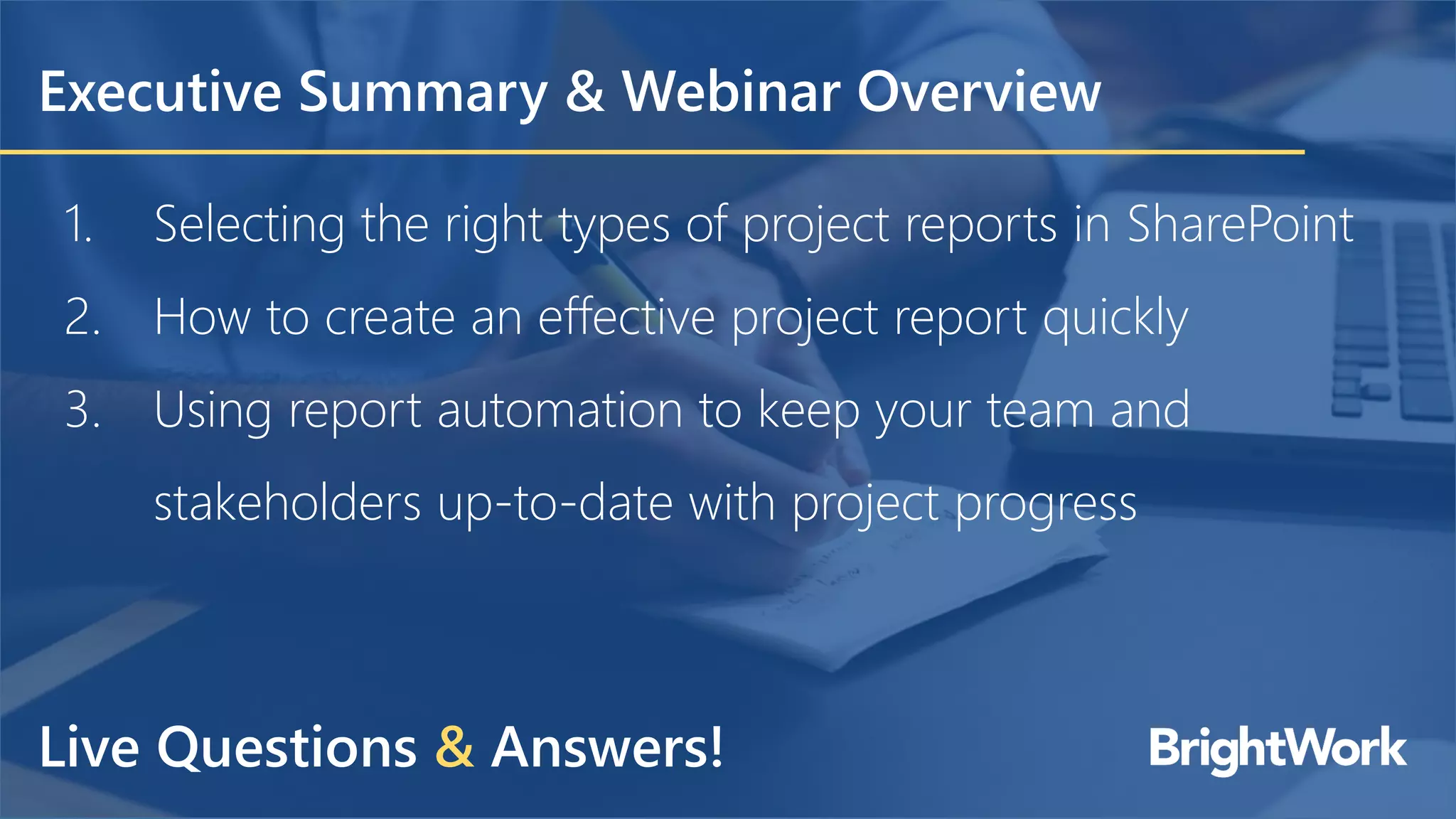 Executive Summary & Webinar Overview
1. Selecting the right types of project reports in SharePoint
2. How to create an effective project report quickly
3. Using report automation to keep your team and
stakeholders up-to-date with project progress
Live Questions & Answers!
 