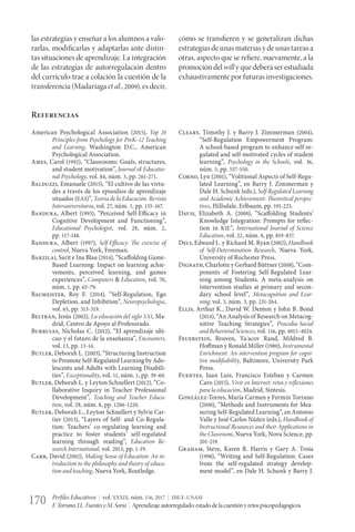 Perfiles Educativos | vol. XXXIX, núm. 156, 2017 | IISUE-UNAM
F.Torrano,J.L.FuentesyM.Soria | Aprendizajeautorregulado:estadodelacuestiónyretospsicopedagógicos170
las estrategias y enseñar a los alumnos a valo-
rarlas, modificarlas y adaptarlas ante distin-
tas situaciones de aprendizaje. La integración
de las estrategias de autorregulación dentro
del currículo trae a colación la cuestión de la
transferencia (Madariaga et al., 2009), es decir,
cómo se transfieren y se generalizan dichas
estrategiasdeunasmateriasydeunastareasa
otras, aspecto que se refiere, nuevamente, a la
promoción del will y que deberá ser estudiada
exhaustivamente por futuras investigaciones.
Referencias
American Psychological Association (2015), Top 20
Principles from Psychology for PreK–12 Teaching
and Learning, Washington D.C., American
Psychological Association.
Ames, Carol (1992), “Classrooms: Goals, structures,
and student motivation”, Journal of Educatio-
nal Psychology, vol. 84, núm. 3, pp. 261-271.
Balduzzi, Emanuele (2015), “El cultivo de las virtu-
des a través de los episodios de aprendizaje
situados (EAS)”, Teoría de la Educación. Revista
Interuniversitaria, vol. 27, núm. 1, pp. 155-167.
Bandura, Albert (1993), “Perceived Self-Efficacy in
Cognitive Development and Functioning”,
Educational Psychologist, vol. 28, núm. 2,
pp. 117-148.
Bandura, Albert (1997), Self-Efficacy: The exercise of
control, Nueva York, Freeman.
Barzilai, Sarit e Ina Blau (2014), “Scaffolding Game-
Based Learning: Impact on learning achie-
vements, perceived learning, and games
experiences”, Computers & Education, vol. 70,
núm. 1, pp. 65-79.
Baumeister, Roy F. (2014), “Self-Regulation, Ego
Depletion, and Inhibition”, Neuropsychologia,
vol. 65, pp. 313-319.
Beltrán, Jesús (2002), La educación del siglo XXI, Ma-
drid, Centro de Apoyo al Profesorado.
Burbules, Nicholas C. (2012), “El aprendizaje ubi-
cuo y el futuro de la enseñanza”, Encounters,
vol. 13, pp. 13-14.
Butler, Deborah L. (2003), “Structuring Instruction
to Promote Self-Regulated Learning by Ado-
lescents and Adults with Learning Disabili-
ties”, Exceptionality, vol. 11, núm. 1, pp. 39-60.
Butler, Deborah L. y Leyton Schnellert (2012), “Co-
llaborative Inquiry in Teacher Professional
Development”, Teaching and Teacher Educa-
tion, vol. 28, núm. 8, pp. 1206-1220.
Butler, Deborah L., Leyton Schnellert y Sylvie Car-
tier (2013), “Layers of Self- and Co-Regula-
tion: Teachers’ co-regulating learning and
practice to foster students’ self-regulated
learning through reading”, Education Re-
search International, vol. 2013, pp. 1-19.
Carr, David (2002), Making Sense of Education: An in-
troduction to the philosophy and theory of educa-
tion and teaching, Nueva York, Routledge.
Cleary, Timothy J. y Barry J. Zimmerman (2004),
“Self-Regulation Empowerment Program:
A school-based program to enhance self-re-
gulated and self-motivated cycles of student
learning”, Psychology in the Schools, vol. 36,
núm. 5, pp. 537-550.
Corno, Lyn (2001), “Volitional Aspects of Self-Regu-
lated Learning”, en Barry J. Zimmerman y
Dale H. Schunk (eds.), Self-Regulated Learning
and Academic Achievement: Theoretical perspec-
tives, Hillsdale, Erlbaum, pp. 191-225.
Davis, Elizabeth A. (2000), “Scaffolding Students’
Knowledge Integration: Prompts for reflec-
tion in KIE”, International Journal of Science
Education, vol. 22, núm. 8, pp. 819-837.
Deci, Edward L. y Richard M. Ryan (2002), Handbook
of Self-Determination Research, Nueva York,
University of Rochester Press.
Dignath, Charlotte y Gerhard Büttner (2008), “Com-
ponents of Fostering Self-Regulated Lear-
ning among Students. A meta-analysis on
intervention studies at primary and secon-
dary school level”, Metacognition and Lear-
ning, vol. 3, núm. 3, pp. 231-264.
Ellis, Arthur K., David W. Denton y John B. Bond
(2014), “An Analysis of Research on Metacog-
nitive Teaching Strategies”, Procedia-Social
and Behavioral Sciences, vol. 116, pp. 4015-4024.
Feuerstein, Reuven, Ya´acov Rand, Mildred B.
Hoffman y Ronald Miller (1980), Instrumental
Enrichment: An intervention program for cogni-
tive modifiability, Baltimore, University Park
Press.
Fuentes, Juan Luis, Francisco Esteban y Carmen
Caro (2015), Vivir en Internet: retos y reflexiones
para la educación, Madrid, Síntesis.
González-Torres, María Carmen y Fermín Torrano
(2008), “Methods and Instruments for Mea-
suring Self-Regulated Learning”, en Antonio
Valle y José Carlos Núñez (eds.), Handbook of
Instructional Resources and their Applications in
the Classroom, Nueva York, Nova Science, pp.
201-219.
Graham, Steve, Karen R. Harris y Gary A. Troia
(1998), “Writing and Self-Regulation: Cases
from the self-regulated strategy develop-
ment model”, en Dale H. Schunk y Barry J.
 