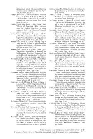 Perfiles Educativos | vol. XXXIX, núm. 156, 2017 | IISUE-UNAM
F.Torrano,J.L.FuentesyM.Soria | Aprendizajeautorregulado:estadodelacuestiónyretospsicopedagógicos 171
Zimmerman (eds.), Self-Regulated Learning:
From teaching to self-reflective practice, Nueva
York, Guilford, pp. 20-41.
Hattie, John (2011), “Instruction Based on Feed-
back”, en Richard E. Mayer y Patricia A.
Alexander (eds.), Handbook of Research on
Learning and Instruction, Nueva York, Rout-
ledge, pp. 249-271.
Hattie, John, John Biggs y Nola Purdie (1996),
“Effects of Learning Skills Interven-
tions on Student Learning: A meta-
analysis”, Review of Educational Research,
vol. 66, núm. 2, pp. 99-136.
Järvelä, Sanna (2015), “How Research on Self-Re-
gulated Learning can Advance Computer
Supported Collaborative Learning”, Infancia
y Aprendizaje, vol. 38, núm. 2, pp. 279-294.
Karabenick, Stuart A. (2003), “Seeking Help in
Large College Classes: A person-centered
approach”, Contemporary Educational Psycho-
logy, vol. 28, núm. 1, pp. 37-58.
Karabenick, Stuart A. y Akane Zusho (2015),
“Examining Approaches to Research on
Self-Regulated Learning: Conceptual and
methodological considerations”, Metacogni-
tion and Learning, vol. 10, núm. 1, pp. 151-163.
Kistner,Saskia,KatrinRakoczy,BarbaraOtto,Char-
lotte Dignath-van Ewijk, Gerhard Buttner
y Eckhard Klieme (2010), “Promotion of Self-
Regulated Learning in Classrooms: Investi-
gating frequency, quality, and consequences
for student performance”, Metacognition and
Learning, vol. 5, núm. 2, pp. 157-171.
Lehmann, Thomas, Inka Hähnlein y Dirk Ifenthaler
(2014), “Cognitive, Metacognitive and Moti-
vational Perspectives on Preflection in Self-
Regulated Online Learning”, Computers in
Human Behavior, vol. 32, pp. 313-323.
Lodewyk, Ken R., Philippe H. Winne y Dianne L.
Jamieson-Noel (2009), “Implications of Task
Structure on Self-Regulated Learning and
Achievement”, Educational Psychology, vol. 29,
núm. 1, pp. 1-25.
Madariaga, José María, Silvia María Chireac y
Eider Goñi (2009), “Entrenamiento al pro-
fesorado para la enseñanza de estrategias de
comprensión lectora”, Revista Española de Pe-
dagogía, vol. 67, núm. 43, pp. 301-318.
Marchesi, Álvaro (2007), Sobre el bienestar de los do-
centes: competencias, emociones y valores, Ma-
drid, Alianza.
Martín, Déborah y Raúl Santiago (2016), “Flipped
learning en la formación del profesorado de
secundaria y bachillerato. Formación para
el cambio”, Contextos Educativos, vol. extra 1,
pp. 117-134.
Martínez Priego, Consuelo, Guiomar Nocito y Mo-
nika Ciesielkiewicz (2015), “Blogs as a Tool
for the Development of Self-Regulated Lear-
ning Skills: A project”, American Journal of
Educational Research, vol. 3, núm. 1, pp. 38-42.
Mayer, Richard E. (2002), Psicología de la educación.
El aprendizaje en las áreas de conocimiento, Ma-
drid, Pearson.
Mayer, Richard E. y Patricia A. Alexander (2011),
Handbook of Research on Learning and Instruc-
tion, Nueva York, Routledge.
McCombs, Barbara L. y Robert J. Marzano (1990),
“Putting the Self-Regulated Learning: The
self as agent in integrating Will and Skill”,
Educational Psychologist, vol. 25, núm. 1,
pp. 51-69.
Midgley, Carol, Michael Middleton, Margaret
Gheen y Revathy Kumar (2002), “Stage-
Environment Fit Revisited: A Goal Theory
Approach to Examining School Transi-
tions”, en Carol Midgley (ed.), Goals, Goal
Structure and Pattern of Adaptative Learning,
Mahwah, New Jersey, Erlbaum, pp. 109-142.
Mitchell, Anita Witt y John Robert McConnell
(2012), “A Historical Review of Contempo-
rary Educational Psychology from 1995 to
2010”, Contemporary Educational Psychology,
vol. 37, núm. 2, pp. 136-147.
Monereo, Carles (2003), “La evaluación del conoci-
miento estratégico a través de tareas autén-
ticas”, Revista Pensamiento Educativo, vol. 32,
núm. 1, pp. 71-89.
Nisbet, John (1991), “Investigación reciente en estra-
tegias de estudio y el enseñar a pensar”, en
Carles Monereo (coord.), Enseñar a pensar a
travésdelcurrículumescolar, Barcelona, Casals,
pp. 1-19.
Panadero, Ernesto y Jesús Alonso-Tapia (2014a),
“¿Cómo autorregulan nuestros alumnos?
Revisión del modelo cíclico de Zimmerman
sobre autorregulación del aprendizaje”, Ana-
les de Psicología, vol. 30, núm. 2, pp. 450-462.
Panadero, Ernesto y Jesús Alonso-Tapia (2014b),
“Teorías de autorregulación educativa: una
comparación y reflexión teórica”, Psicología
Educativa, vol. 20, núm. 1, pp. 11-22.
Paris, Scott G. y Alison H. Paris (2001), “Classroom
Applications of Research on Self-Regulated
Learning”, Educational Psychologist, vol. 36,
núm. 2, pp. 89-101.
Perry, Nancy E. (2013), “Classroom Processes that
Support Self-Regulation in Young Children”,
BritishJournalofEducationalPsychology, vol. 10,
núm. 1, pp. 45-68.
Pintrich, Paul R. (2003), “A Motivational Science
PerspectiveontheRoleofStudentMotivation
in Learning and Teaching Contexts”, Jour-
nal of Educational Psychology, vol. 95, núm. 4,
pp. 667-686.
Pintrich, Paul R. y Akane Zusho (2002), “The De-
velopment of Academic Self-Regulation: The
role of cognitive and motivational factors”,
en Allan Wigfield y Jacqueline S. Eccles
(eds.), Development of Achievement Motivation,
San Diego (California), Academic Press,
pp. 250-284.
 