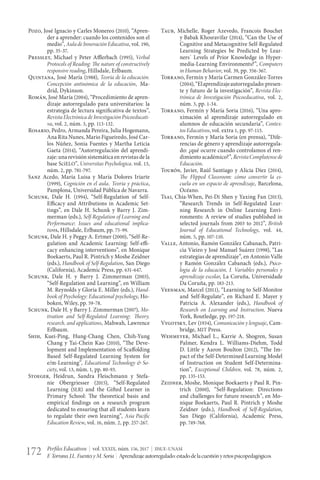 Perfiles Educativos | vol. XXXIX, núm. 156, 2017 | IISUE-UNAM
F.Torrano,J.L.FuentesyM.Soria | Aprendizajeautorregulado:estadodelacuestiónyretospsicopedagógicos172
Pozo, José Ignacio y Carles Monereo (2010), “Apren-
der a aprender: cuando los contenidos son el
medio”, Aula de Innovación Educativa, vol. 190,
pp. 35-37.
Pressley, Michael y Peter Afflerbach (1995), Verbal
Protocols of Reading: The nature of constructively
responsive reading, Hillsdale, Erlbaum.
Quintana, José María (1988), Teoría de la educación.
Concepción antinómica de la educación, Ma-
drid, Dykinson.
Román, José María (2004), “Procedimiento de apren-
dizaje autorregulado para universitarios: la
estrategia de lectura significativa de textos”,
Revista Electrónica de Investigación Psicoeducati-
va, vol. 2, núm. 3, pp. 113-132.
Rosario, Pedro, Armanda Pereira, Julia Hogemann,
Ana Rita Nunes, Mario Figueiredo, José Car-
los Núñez, Sonia Fuentes y Martha Leticia
Gaeta (2014), “Autorregulación del aprendi-
zaje: una revisión sistemática en revistas de la
base SciELO”, Universitas Psychologica, vol. 13,
núm. 2, pp. 781-797.
Sanz Acedo, María Luisa y María Dolores Iriarte
(1999), Cognición en el aula. Teoría y práctica,
Pamplona, Universidad Pública de Navarra.
Schunk, Dale H. (1994), “Self-Regulation of Self-
Efficacy and Attributions in Academic Set-
tings”, en Dale H. Schunk y Barry J. Zim-
merman (eds.), Self-Regulation of Learning and
Performance: Issues and educational implica-
tions, Hillsdale, Erlbaum, pp. 75-99.
Schunk, Dale H. y Peggy A. Ertmer (2000), “Self-Re-
gulation and Academic Learning: Self-effi-
cacy enhancing interventions”, en Monique
Boekaerts, Paul R. Pintrich y Moshe Zeidner
(eds.), Handbook of Self-Regulation, San Diego
(California), Academic Press, pp. 631-647.
Schunk, Dale H. y Barry J. Zimmerman (2003),
“Self-Regulation and Learning”, en William
M. Reynolds y Gloria E. Miller (eds.), Hand-
book of Psychology: Educational psychology, Ho-
boken, Wiley, pp. 59-78.
Schunk, Dale H. y Barry J. Zimmerman (2007), Mo-
tivation and Self-Regulated Learning: Theory,
research, and applications, Mahwah, Lawrence
Erlbaum.
Shih, Kuei-Ping, Hung-Chang Chen, Chih-Yung
Chang y Tai-Chein Kao (2010), “The Deve-
lopment and Implementation of Scaffolding
Based Self-Regulated Learning System for
e/m-Learning”, Educational Technology & So-
ciety, vol. 13, núm. 1, pp. 80-93.
Stoeger, Heidrun, Sandra Fleischmann y Stefa-
nie Obergriesser (2015), “Self-Regulated
Learning (SLR) and the Gifted Learner in
Primary School: The theoretical basis and
empirical findings on a research program
dedicated to ensuring that all students learn
to regulate their own learning”, Asia Pacific
Education Review, vol. 16, núm. 2, pp. 257-267.
Taub, Michelle, Roger Azevedo, Francois Bouchet
y Babak Khosravifar (2014), “Can the Use of
Cognitive and Metacognitive Self-Regulated
Learning Strategies be Predicted by Lear-
ners´ Levels of Prior Knowledge in Hyper-
media-Learning Environments?”, Computers
in Human Behavior, vol. 39, pp. 356-367.
Torrano, Fermín y María Carmen González-Torres
(2004),“Elaprendizajeautorregulado:presen-
te y futuro de la investigación”, Revista Elec-
trónica de Investigación Psicoeducativa, vol. 2,
núm. 3, pp. 1-34.
Torrano, Fermín y María Soria (2016), “Una apro-
ximación al aprendizaje autorregulado en
alumnos de educación secundaria”, Contex-
tos Educativos, vol. extra 1, pp. 97-115.
Torrano, Fermín y María Soria (en prensa), “Dife-
rencias de género y aprendizaje autorregula-
do: ¿qué ocurre cuando controlamos el ren-
dimiento académico?”, RevistaComplutensede
Educación.
Tourón, Javier, Raúl Santiago y Alicia Díez (2014),
The Flipped Classroom: cómo convertir la es-
cuela en un espacio de aprendizaje, Barcelona,
Océano.
Tsai, Chia-When, Pei-Di Shen y Yaxing Fan (2013),
“Research Trends in Self-Regulated Lear-
ning Research in Online Learning Envi-
ronments: A review of studies published in
selected journals from 2003 to 2012”, British
Journal of Educational Technology, vol. 44,
núm. 5, pp. 107-110.
Valle, Antonio, Ramón González Cabanach, Patri-
cia Vieiro y José Manuel Suárez (1998), “Las
estrategias de aprendizaje”, en Antonio Valle
y Ramón González Cabanach (eds.), Psico-
logía de la educación, I. Variables personales y
aprendizaje escolar, La Coruña, Universidade
Da Coruña, pp. 183-213.
Veenman, Marcel (2011), “Learning to Self-Monitor
and Self-Regulate”, en Richard E. Mayer y
Patricia A. Alexander (eds.), Handbook of
Research on Learning and Instruction, Nueva
York, Routledge, pp. 197-218.
Vygotsky, Lev (1934), Comunicación y lenguaje, Cam-
bridge, MIT Press.
Wehmeyer, Michael L., Karrie A. Shogren, Susan
Palmer, Kendra L. Williams-Diehm, Todd
D. Little y Aaron Boulton (2012), “The Im-
pact of the Self-Determined Learning Model
of Instruction on Student Self-Determina-
tion”, Exceptional Children, vol. 78, núm. 2,
pp. 135-153.
Zeidner, Moshe, Monique Boekaerts y Paul R. Pin-
trich (2000), “Self-Regulation: Directions
and challenges for future research”, en Mo-
nique Boekaerts, Paul R. Pintrich y Moshe
Zeidner (eds.), Handbook of Self-Regulation,
San Diego (California), Academic Press,
pp. 749-768.
 