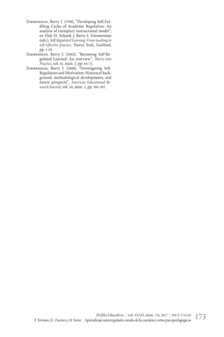 Perfiles Educativos | vol. XXXIX, núm. 156, 2017 | IISUE-UNAM
F.Torrano,J.L.FuentesyM.Soria | Aprendizajeautorregulado:estadodelacuestiónyretospsicopedagógicos 173
Zimmerman, Barry J. (1998), “Developing Self-Ful-
filling Cycles of Academic Regulation: An
analysis of exemplary instructional model”,
en Dale H. Schunk y Barry J. Zimmerman
(eds.), Self-Regulated Learning: From teaching to
self-reflective practice, Nueva York, Guilford,
pp. 1-19.
Zimmerman, Barry J. (2002), “Becoming Self-Re-
gulated Learned: An overview”, Theory into
Practice, vol. 41, núm. 2, pp. 64-72.
Zimmerman, Barry J. (2008), “Investigating Self-
Regulation and Motivation: Historical back-
ground, methodological developments, and
future prospects”, American Educational Re-
search Journal, vol. 44, núm. 1, pp. 166-183.
 