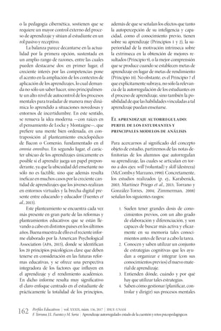 Perfiles Educativos | vol. XXXIX, núm. 156, 2017 | IISUE-UNAM
F.Torrano,J.L.FuentesyM.Soria | Aprendizajeautorregulado:estadodelacuestiónyretospsicopedagógicos162
o la pedagogía cibernética, sostienen que se
requiere un mayor control externo del proce-
so de aprendizaje y sitúan al estudiante en un
rol pasivo y receptivo.
La balanza parece decantarse en la actua-
lidad por la primera opción, sustentada en
un amplio rango de razones, entre las cuales
pueden destacarse dos: en primer lugar, el
creciente interés por las competencias pone
el acento en la ampliación de los contextos de
aplicación de los aprendizajes, lo cual deman-
da no sólo un saber hacer, sino principalmen-
te un alto nivel de autocontrol de los procesos
mentales para trasladar de manera muy diná-
mica lo aprendido a situaciones novedosas y
entornos de incertidumbre. En este sentido,
se renueva la idea moderna —con raíces en
el pensamiento de Locke y Montaigne—, que
prefiere una mente bien ordenada, en con-
traposición al planteamiento enciclopédico
de Bacon o Comenio, fundamentado en el
omnia omnibus. En segundo lugar, el carác-
ter ubicuo de los aprendizajes únicamente es
posible si el aprendiz juega un papel prepon-
derante, ya que la ubicuidad del enseñante no
sólo no es factible, sino que además resulta
ineficaz en muchos casos por la creciente can-
tidad de aprendizajes que los jóvenes realizan
en entornos virtuales y la brecha digital pre-
sente entre educando y educador (Fuentes et
al., 2015).
Este planteamiento se encuentra cada vez
más presente en gran parte de las reformas y
planteamientos educativos que se están lle-
vandoacaboendistintospaísesenlosúltimos
años.Buenamuestradeelloeselrecienteinfor-
me elaborado por la American Psychological
Association (APA, 2015), donde se identifican
los 20 principios psicológicos clave que deben
tenerse en consideración en las futuras refor-
mas educativas, y se ofrece una perspectiva
integradora de los factores que influyen en
el aprendizaje y el rendimiento académico.
En dicho informe resulta muy significativo
el claro enfoque centrado en el estudiante de
prácticamente la totalidad de los principios,
además de que se señalan los efectos que tanto
la autopercepción de su inteligencia y capa-
cidad, como el conocimiento previo, tienen
sobre su aprendizaje (Principios 1 y 2), la su-
perioridad de la motivación intrínseca sobre
la extrínseca en la obtención de mejores re-
sultados (Principio 9), o la mejor comprensión
que se produce cuando se establecen metas de
aprendizaje en lugar de metas de rendimiento
(Principio 10). No obstante, es el Principio 7 el
queexplícitamentesubraya,nosólolarelevan-
cia de la autorregulación de los estudiantes en
el proceso de aprendizaje, sino también la po-
sibilidaddequelashabilidadesvinculadasatal
aprendizaje puedan enseñarse.
El aprendizaje autorregulado:
perfil de los estudiantes y
principales modelos de análisis
Para acercarnos al significado del concepto
objeto de estudio, partiremos de las notas de-
finitorias de los alumnos que autorregulan
su aprendizaje, las cuales se articulan en tor-
no a dos ejes: will (voluntad) y skill (destreza)
(McCombsyMarzano,1990).Concretamente,
los estudios realizados (p. ej., Karabenick,
2003; Martínez Priego et al., 2015; Torrano y
González-Torres, 2004; Zimmerman, 2008)
señalan los siguientes rasgos:
1.	 Suelen tener grandes dosis de cono-
cimientos previos, con un alto grado
de elaboración y diferenciación, y son
capaces de buscar más activa y eficaz-
mente en su memoria tales conoci-
mientos antes de llevar a cabo la tarea.
2.	 Conocen y saben utilizar un conjunto
de estrategias cognitivas que les ayu-
dan a organizar e integrar (con sus
conocimientosprevios)elnuevomate-
rial de aprendizaje.
3.	 Entienden dónde, cuándo y por qué
hay que utilizar tales estrategias.
4.	 Saben cómo gestionar (planificar, con-
trolar y dirigir) sus procesos mentales
 