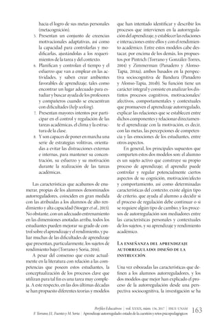 Perfiles Educativos | vol. XXXIX, núm. 156, 2017 | IISUE-UNAM
F.Torrano,J.L.FuentesyM.Soria | Aprendizajeautorregulado:estadodelacuestiónyretospsicopedagógicos 163
hacia el logro de sus metas personales
(metacognición).
5.	 Presentan un conjunto de creencias
motivacionales adaptativas, así como
la capacidad para controlarlas y mo-
dificarlas, ajustándolas a los requeri-
mientos de la tarea y del contexto.
6.	 Planifican y controlan el tiempo y el
esfuerzo que van a emplear en las ac-
tividades, y saben crear ambientes
favorables de aprendizaje, tales como
encontrar un lugar adecuado para es-
tudiar y buscar ayuda de los profesores
y compañeros cuando se encuentran
con dificultades (help seeking).
7.	 Presentan mayores intentos por parti-
cipar en el control y regulación de las
tareas académicas, el clima y la estruc-
tura de la clase.
8.	 Y son capaces de poner en marcha una
serie de estrategias volitivas, orienta-
das a evitar las distracciones externas
e internas, para mantener su concen-
tración, su esfuerzo y su motivación
durante la realización de las tareas
académicas.
Las características que acabamos de enu-
merar, propias de los alumnos denominados
autorreguladores, coinciden en gran medida
con las atribuidas a los alumnos de alto ren-
dimiento y alta capacidad (Stoeger et al., 2015).
No obstante, con un adecuado entrenamiento
en las dimensiones anotadas arriba, todos los
estudiantes pueden mejorar su grado de con-
trolsobreelaprendizajeyelrendimiento,ypa-
liar muchas de las dificultades de aprendizaje
que presentan, particularmente, los sujetos de
rendimiento bajo (Torrano y Soria, 2016).
A pesar del consenso que existe actual-
mente en la literatura con relación a las com-
petencias que poseen estos estudiantes, la
conceptualización de los procesos clave que
utilizan para tal fin es una tarea muy comple-
ja. A este respecto, en las dos últimas décadas
se han propuesto diferentes teorías y modelos
que han intentado identificar y describir los
procesos que intervienen en la autorregula-
cióndelaprendizaje,yestablecerlasrelaciones
e interacciones entre ellos y con el rendimien-
to académico. Entre estos modelos cabe des-
tacar, por encima de los demás, los propues-
tos por Pintrich (Torrano y González-Torres,
2004) y Zimmerman (Panadero y Alonso-
Tapia, 2014a), ambos basados en la perspec-
tiva sociocognitiva de Bandura (Panadero
y Alonso-Tapia, 2014b). Su función tiene un
carácter integral y consiste en analizar los dis-
tintos procesos cognitivos, motivacionales/
afectivos, comportamentales y contextuales
que promueven el aprendizaje autorregulado,
explicar las relaciones que se establecen entre
dichoscomponentesyrelacionardirectamen-
te el aprendizaje con la motivación, es decir,
con las metas, las percepciones de competen-
cia y las emociones de los estudiantes, entre
otros aspectos.
En general, los principales supuestos que
comparten estos dos modelos son: el alumno
es un sujeto activo que construye su propio
proceso de aprendizaje; el aprendiz puede
controlar y regular potencialmente ciertos
aspectos de su cognición, motivación/afecto
y comportamiento, así como determinadas
características del contexto; existe algún tipo
de criterio, que ayuda al alumno a decidir si
el proceso de regulación debe continuar o si
se requiere algún tipo de cambio; y los proce-
sos de autorregulación son mediadores entre
las características personales y contextuales
de los sujetos, y su aprendizaje y rendimiento
académico.
La enseñanza del aprendizaje
autorregulado: diseño de la
instrucción
Una vez esbozadas las características que de-
finen a los alumnos autorreguladores, y los
dos modelos que mejor han explicado el pro-
ceso de la autorregulación desde una pers-
pectiva sociocognitiva, la investigación se ha
 