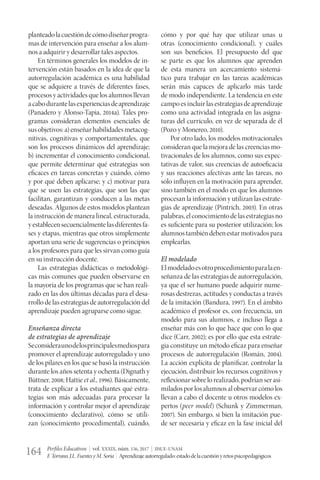 Perfiles Educativos | vol. XXXIX, núm. 156, 2017 | IISUE-UNAM
F.Torrano,J.L.FuentesyM.Soria | Aprendizajeautorregulado:estadodelacuestiónyretospsicopedagógicos164
planteadolacuestióndecómodiseñarprogra-
mas de intervención para enseñar a los alum-
nos a adquirir y desarrollar tales aspectos.
En términos generales los modelos de in-
tervención están basados en la idea de que la
autorregulación académica es una habilidad
que se adquiere a través de diferentes fases,
procesos y actividades que los alumnos llevan
acabodurantelasexperienciasdeaprendizaje
(Panadero y Alonso-Tapia, 2014a). Tales pro-
gramas consideran elementos esenciales de
susobjetivos:a)enseñarhabilidadesmetacog-
nitivas, cognitivas y comportamentales, que
son los procesos dinámicos del aprendizaje;
b) incrementar el conocimiento condicional,
que permite determinar qué estrategias son
eficaces en tareas concretas y cuándo, cómo
y por qué deben aplicarse; y c) motivar para
que se usen las estrategias, que son las que
facilitan, garantizan y conducen a las metas
deseadas. Algunos de estos modelos plantean
la instrucción de manera lineal, estructurada,
yestablecensecuencialmentelasdiferentesfa-
ses y etapas, mientras que otros simplemente
aportan una serie de sugerencias o principios
a los profesores para que les sirvan como guía
en su instrucción docente.
Las estrategias didácticas o metodológi-
cas más comunes que pueden observarse en
la mayoría de los programas que se han reali-
zado en las dos últimas décadas para el desa-
rrollo de las estrategias de autorregulación del
aprendizaje pueden agruparse como sigue.
Enseñanza directa
de estrategias de aprendizaje
Seconsideraunodelosprincipalesmediospara
promover el aprendizaje autorregulado y uno
de los pilares en los que se basó la instrucción
durante los años setenta y ochenta (Dignath y
Büttner, 2008; Hattie et al., 1996). Básicamente,
trata de explicar a los estudiantes qué estra-
tegias son más adecuadas para procesar la
información y controlar mejor el aprendizaje
(conocimiento declarativo), cómo se utili-
zan (conocimiento procedimental), cuándo,
cómo y por qué hay que utilizar unas u
otras (conocimiento condicional), y cuáles
son sus beneficios. El presupuesto del que
se parte es que los alumnos que aprenden
de esta manera un acercamiento sistemá-
tico para trabajar en las tareas académicas
serán más capaces de aplicarlo más tarde
de modo independiente. La tendencia en este
campo es incluir las estrategias de aprendizaje
como una actividad integrada en las asigna-
turas del currículo, en vez de separada de él
(Pozo y Monereo, 2010).
Por otro lado, los modelos motivacionales
consideran que la mejora de las creencias mo-
tivacionales de los alumnos, como sus expec-
tativas de valor, sus creencias de autoeficacia
y sus reacciones afectivas ante las tareas, no
sólo influyen en la motivación para aprender,
sino también en el modo en que los alumnos
procesan la información y utilizan las estrate-
gias de aprendizaje (Pintrich, 2003). En otras
palabras,elconocimientodelasestrategiasno
es suficiente para su posterior utilización; los
alumnostambiéndebenestarmotivadospara
emplearlas.
El modelado
Elmodeladoesotroprocedimientoparalaen-
señanza de las estrategias de autorregulación,
ya que el ser humano puede adquirir nume-
rosas destrezas, actitudes y conductas a través
de la imitación (Bandura, 1997). En el ámbito
académico el profesor es, con frecuencia, un
modelo para sus alumnos, e incluso llega a
enseñar más con lo que hace que con lo que
dice (Carr, 2002); es por ello que esta estrate-
gia constituye un método eficaz para enseñar
procesos de autorregulación (Román, 2004).
La acción explícita de planificar, controlar la
ejecución, distribuir los recursos cognitivos y
reflexionar sobre lo realizado, podrían ser asi-
miladosporlosalumnosalobservarcómolos
llevan a cabo el docente u otros modelos ex-
pertos (peer model) (Schunk y Zimmerman,
2007). Sin embargo, si bien la imitación pue-
de ser necesaria y eficaz en la fase inicial del
 