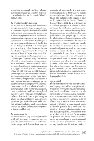 Perfiles Educativos | vol. XXXIX, núm. 156, 2017 | IISUE-UNAM
F.Torrano,J.L.FuentesyM.Soria | Aprendizajeautorregulado:estadodelacuestiónyretospsicopedagógicos 165
aprendizaje, cuando el estudiante adquiere
cierto dominio cada vez necesitará menos re-
currir a la visualización del modelo (Schunk y
Ertmer, 2000).
La práctica guiada y autónoma
La práctica de las estrategias de autorregula-
ción, primero guiada y luego independiente, y
el suministro de feedback sobre la efectividad
de las mismas, son herramientas que mejoran
el aprendizaje y la motivación de los alumnos,
ya que conducen al progreso en el aprendizaje
y promueven la transferencia de estrategias y
su mantenimiento (Hattie, 2011). Su objetivo
es que la responsabilidad o el control para
generar, aplicar y evaluar las estrategias sea
transferido progresivamente del profesor al
alumno (Cleary y Zimmerman, 2004). Este
tipo de aprendizaje mediado, propuesto ini-
cialmente por Vygotsky (1934) y Feuerstein et
al. (1980), es uno de los componentes esencia-
les de muchos modelos instruccionales actua-
les como el scaffolding, la enseñanza recíproca
y el flipped classroom (Barzilai y Blau, 2014;
Shih et al., 2010; Tourón et al., 2014). Por ejem-
plo,enlapropuestadelaenseñanzarecíproca,
los estudiantes primero actúan como alum-
nos y luego como profesores que enseñan a
sus compañeros cómo, cuándo y por qué hay
queutilizarunasestrategiasuotrasantesitua-
ciones concretas de aprendizaje, cómo leer y
comprender un texto, escribir una redacción,
etcétera. Asimismo, en el denominado flipped
learning (Martin y Santiago, 2016), el profeso-
radodejadeimpartirclasesmagistralesypasa
a tener un rol de facilitador o “guía”, propone
problemas para resolverlos entre todos y to-
das, realiza actividades grupales con distintas
técnicas de trabajo (colaborativo, cooperati-
vo), organiza debates, etc.
La autoobservación
La autoobservación (self-monitoring) también
se identifica como un componente muy im-
portante en la promoción de la autorregu-
lación, ya que, si el alumno desea aprender
estrategias, de algún modo tiene que super-
visar su aplicación, su efectividad y la manera
de cambiarlas o modificarlas en caso de que
hayan sido ineficaces. Este proceso es clave
en el citado modelo de Pintrich (Torrano y
González-Torres, 2004). En él se incluyen las
actividades que ayudan al alumno a tomar
conciencia del estado de su cognición, su mo-
tivación, su afecto, su uso del tiempo y del es-
fuerzo, así como de las condiciones de la tarea
y del contexto. Por ejemplo, aquí se incluyen
las relacionadas con la autoobservación de la
comprensión, es decir, la toma de conciencia
metacognitiva. Éstas se manifiestan cuando
los alumnos son conscientes de que no han
entendido algo que acaban de leer o escuchar,
cuando son conscientes de que están leyen-
do demasiado deprisa, dada la naturaleza
del texto, o cuando observan activamente su
comprensión lectora, haciéndose preguntas
a sí mismos para saber si lo han entendido
(Pressley y Afflerbach, 1995). Asimismo, esta
fase abarca los procesos que los alumnos
ponen en marcha para ser conscientes de su
patrón motivacional, de su propio comporta-
miento, así como de las características de las
tareas y del contexto.
Apoyo social
Elsuministrodeapoyosocialalalumnoalmis-
motiempoqueaprendelasestrategiasdeauto-
rregulaciónesotradelasmedidasmásutiliza-
das(Järvelä,2015).Unidoaestoseencuentrala
supresióndel apoyoa medida queel estudian-
te sea más competente en su adquisición y de-
sarrollo. A este respecto, Graham et al. (1998)
afirman que la retirada de este apoyo o an-
damiaje (scaffolding) se ha de hacer de forma
escalonada, pasando de la mediación más
directiva e intensa en la etapa inicial, a for-
mas más autorreguladas. Como señalan Sanz
de Acedo e Iriarte (1999: 176), “la instrucción
del profesor, andamiaje, debe ser gradual-
mente reemplazada por la autodirección del
alumno, de modo que se realice la transición
de responsabilidades del profesor modelo y
 