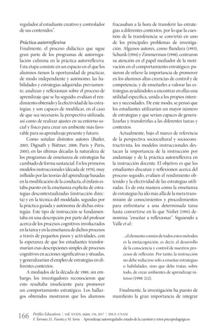 Perfiles Educativos | vol. XXXIX, núm. 156, 2017 | IISUE-UNAM
F.Torrano,J.L.FuentesyM.Soria | Aprendizajeautorregulado:estadodelacuestiónyretospsicopedagógicos166
regulador al estudiante creativo y controlador
de sus contenidos”.
Práctica autorreflexiva
Finalmente, el proceso didáctico que sigue
gran parte de los programas de autorregu-
lación culmina en la práctica autorreflexiva.
Esta etapa consiste en un espacio en el que los
alumnos tienen la oportunidad de practicar,
de modo independiente y autónomo, las ha-
bilidades y estrategias adquiridas previamen-
te; analizan y reflexionan sobre el proceso de
aprendizaje que se ha seguido; evalúan el ren-
dimientoobtenidoylaefectividaddelasestra-
tegias; y son capaces de modificar, en el caso
de que sea necesario, la perspectiva utilizada,
así como de realizar ajustes en su entorno so-
cial y físico para crear un ambiente más favo-
rable para su aprendizaje presente y futuro.
Como señalan distintos autores (Butler,
2003; Dignath y Büttner, 2008; Paris y Paris,
2001), en las últimas décadas la naturaleza de
los programas de enseñanza de estrategias ha
cambiadodeformasustancial.Enlosprimeros
modelos instruccionales (década de 1970), muy
influido por las teorías del aprendizaje basadas
enlamodificacióndelaconducta,elénfasises-
taba puesto en la enseñanza explícita de estra-
tegias descontextualizadas (instrucción direc-
ta) y en la técnica del modelado, seguidas por
la práctica guiada y autónoma de dichas estra-
tegias. Este tipo de instrucción se fundamen-
taba en una descripción por parte del profesor
acerca de los procesos cognitivos involucrados
enlatareayenlaenseñanzadedichosprocesos
a través de pequeños pasos y actividades, con
la esperanza de que los estudiantes transfor-
marían esas descripciones simples de procesos
cognitivosenaccionessignificativasysituadas,
y generalizarían el empleo de estrategias en di-
ferentes contextos.
A mediados de la década de 1980, sin em-
bargo, los investigadores reconocieron que
esto resultaba insuficiente para promover
un comportamiento estratégico. Los hallaz-
gos obtenidos mostraron que los alumnos
fracasaban a la hora de transferir las estrate-
gias a diferentes contextos, por lo que la cues-
tión de la transferencia se convirtió en uno
de los principales problemas de investiga-
ción. Algunos autores, como Bandura (1993),
Schunk (1994) y Zimmerman (1998), centraron
su atención en el papel mediador de la moti-
vación en el comportamiento estratégico; pu-
sieron de relieve la importancia de promover
en los alumnos altas creencias de control y de
competencia, y de enseñarles a valorar las es-
trategias ayudándoles a encontrar en ellas una
utilidad específica, unida a los propios intere-
ses y necesidades. De este modo, se pensó que
los estudiantes utilizarían un mayor número
de estrategias y que serían capaces de genera-
lizarlas y transferirlas a las diferentes tareas y
contextos.
Actualmente, bajo el marco de referencia
de la perspectiva sociocultural y sociocons-
tructivista, los modelos instruccionales des-
tacan la importancia de la instrucción por
andamiaje y de la práctica autorreflexiva en
la instrucción docente. El objetivo es que los
estudiantes discutan y reflexionen acerca del
proceso seguido, evalúen el rendimiento ob-
tenido y la efectividad de las estrategias utili-
zadas. Es de esta manera como la enseñanza
deestrategiashaidomásalládelameratrans-
misión de conocimientos y procedimientos
para enfrentarse a una determinada tarea
hasta convertirse en lo que Nisbet (1991) de-
nomina “enseñar a reflexionar”. Siguiendo a
Valle et al.:
...elelementocomúndetodosestosmétodos
es la metacognición, es decir, el desarrollo
de la consciencia y control de nuestros pro-
cesos de reflexión. Por tanto, la instrucción
no debe reducirse sólo a enseñar estrategias
o habilidades, sino que debe tratar, sobre
todo, de crear ambientes de aprendizaje in-
tenso (1998: 212).
Finalmente, la investigación ha puesto de
manifiesto la gran importancia de integrar
 