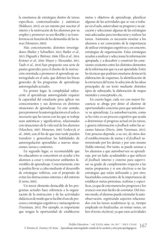 Perfiles Educativos | vol. XXXIX, núm. 156, 2017 | IISUE-UNAM
F.Torrano,J.L.FuentesyM.Soria | Aprendizajeautorregulado:estadodelacuestiónyretospsicopedagógicos 167
la enseñanza de estrategias dentro de tareas
específicas, contextualizadas y auténticas
(Balduzzi, 2015), en un intento por suscitar el
interés y la motivación de los alumnos por su
empleo y promover su uso flexible y su trans-
ferencia en función de las demandas de las ta-
reas (Monereo, 2003).
Más concretamente, distintos investiga-
dores (Butler y Schnellert, 2012; Butler et al.,
2013; Dignath y Büttner, 2008; Ellis et al., 2014;
Kistner et al., 2010; Mayer y Alexander, 2011;
Taub et al., 2014) han propuesto una serie de
pautas generales para el diseño de la instruc-
ción orientada a promover el aprendizaje au-
torregulado en el aula, que definen las líneas
generales de los programas de aprendizaje
autorregulado actuales.
En primer lugar, la complejidad subya-
cente al aprendizaje autorregulado requiere
la capacidad del estudiante para aplicar sus
conocimientos y sus destrezas en distintas
situaciones de aprendizaje. En este sentido,
parapromoverlaautorregulaciónenelaulaes
necesario que las tareas con las que se trabaje
sean auténticas y significativas, relacionadas
con situaciones de la vida real de los alumnos
(Marchesi, 2007; Monereo, 2003; Lodewyk et
al., 2009), con el fin de que más tarde puedan
transferir y generalizar las habilidades de
autorregulación aprendidas a nuevas situa-
ciones, tareas y contextos.
En segundo lugar, es recomendable que
los educadores se concentren en ayudar a los
alumnos a crear y estructurar ambientes fa-
vorables de aprendizaje. Concretamente, esto
se podría llevar a cabo mediante el desarrollo
de estrategias volitivas, con el propósito de
evitar las distracciones internas y del entorno
(Corno, 2001).
Un tercer elemento destacable de los pro-
gramas actuales hace referencia a la organi-
zación de la instrucción y de las actividades
didácticasdemodoquesefaciliteelusodepro-
cesos y estrategias cognitivas y metacognitivas
(Veenman, 2011). Por ejemplo, es importante
que tengan la oportunidad de establecerse
metas y objetivos de aprendizaje, planificar
algunas de las actividades que se van a traba-
jar en el aula, autoevaluar su progreso y su eje-
cución y seleccionar algunas de las estrategias
más adecuadas para involucrarse y realizar las
tareas. Asimismo, es necesario enseñar a los
alumnos a ser conscientes de la importancia
deutilizarestrategiascognitivasy,enconcreto,
estrategias de organización. Estas estrategias
ayudanaanalizaryseleccionarlainformación
apropiada, y a descubrir y construir las cone-
xiones existentes entre los distintos elementos
delainformaciónquevaaseraprendida.Entre
las técnicas que podrían enseñarse destacan la
elaboración de esquemas, la identificación de
la estructura del texto, la selección de las ideas
principales de un texto mediante distintos
tipos de subrayado, la elaboración de mapas
mentales y conceptuales, etc.
En cuarto lugar, cada vez con mayor fre-
cuencia se aboga por dotar al alumno de
oportunidades concretas para que autoobser-
ve su aprendizaje. La autoobservación, como
se ha visto, es un proceso cognitivo que ayuda
a determinar el progreso actual en las tareas,
y genera información o feedback sobre las ac-
ciones futuras (Davis, 2000; Veenman, 2011).
Este proceso depende, a su vez, de otros dos:
el establecimiento de metas y el feedback su-
ministrado por los demás y por uno mismo
(habla interna). Por tanto, se puede animar a
los alumnos a que autoobserven su aprendi-
zaje, por un lado, ayudándoles a que utilicen
el feedback interno y externo para supervi-
sar su grado de cumplimiento respecto a las
metas propuestas y si son efectivas o no las
estrategias que están utilizando y, por otro,
haciéndoles conscientes de la importancia de
establecer metas próximas, realistas y especí-
ficas, ya que de esta manera los progresos y los
avances son más fáciles de constatar. Del mis-
mo modo, el alumno puede estimular la auto-
observación, registrando aspectos relaciona-
dos con las tareas académicas (p. ej., tiempo
empleado en finalizarlas, en tomar notas, en
leer el texto, etcétera), ya que estas actividades
 