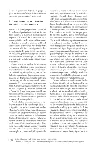 Perfiles Educativos | vol. XXXIX, núm. 156, 2017 | IISUE-UNAM
F.Torrano,J.L.FuentesyM.Soria | Aprendizajeautorregulado:estadodelacuestiónyretospsicopedagógicos168
facilitan la generación de feedback que puede
guiar los futuros esfuerzos de los estudiantes
para conseguir sus metas (Hattie, 2011).
Retos de presente y futuro en el
aprendizaje autorregulado
Zeidner et al. (2000) propusieron, a principios
del milenio, el perfeccionamiento de los mo-
delos teóricos, la mejora de la investigación
empírica y el estudio de la aplicación de la
autorregulación en distintos ámbitos, como
el educativo, el social, el clínico o el laboral,
como futuras direcciones por donde debe-
rían avanzar ulteriores investigaciones. Tres
lustros más tarde, son evidentes los progre-
sos realizados, pero la investigación científica
apuntanuevosretosenlosqueprevisiblemen-
te se centrarán las futuras investigaciones en
este campo.
Como ocurre en muchas de las áreas de
la psicología educativa, es una preocupación
constante la mejora en la definición y opera-
tivización de los principales procesos y activi-
dades involucradas en el aprendizaje autorre-
gulado y las diferencias existentes entre este
constructo y los relacionados con él, como el
autocontrol (Lehmann et al., 2014; Veenman,
2011). Asimismo, es necesario elaborar mode-
los más completos y complejos (Karabenick
y Zusho, 2015), que incorporen variables de
naturaleza afectiva-emocional y constructos
referidos a las fuerzas dinámicas que afectan
al proceso de autorregulación.
Por otro lado, resulta conveniente el per-
feccionamiento de la metodología de la in-
vestigación y de los instrumentos de medida
(Rosarioetal.,2014).Sibienenlosúltimosaños
se observa un progresivo avance, en algunos
estudios todavía se constata la utilización de
diseños de investigación simples y el empleo
de cuestionarios de autoinforme con los que
resulta muy difícil captar la naturaleza diná-
mica, procesual y social de la autorregulación.
Por ello, se hace necesario utilizar diseños
más complejos, como estudios longitudinales
y causales, y crear y validar un mayor núme-
ro de métodos e instrumentos de naturaleza
cualitativa (González-Torres y Torrano, 2008).
Entre éstos, destacamos los protocolos think-
aloud, entrevistas, técnicas de examen centra-
das en la aplicación de estrategias, medidas
de observación centradas en los procesos de
la autorregulación y en los resultados obteni-
dos, cuestionarios on-line, juicios por parte
de expertos, etcétera, que se complementen
y se contrasten con el uso de autoinformes.
Ello permitirá a los investigadores conocer en
profundidad la cantidad y calidad de los pro-
cesos de regulación que ponen en marcha los
alumnos, investigar el aprendizaje autorregu-
lado como un proceso dinámico y continuo
que se despliega a lo largo del tiempo y en un
contexto específico, y superar las limitaciones
asociadas al uso exclusivo de autoinformes
en su valoración. Asimismo, Pintrich (2003)
plantea, desde una perspectiva motivacional,
el interés de llevar a cabo análisis experimen-
tales clásicos, al igual que hacen los psicólogos
puramente cognitivos, con el objetivo de exa-
minar en profundidad los efectos de la moti-
vación en la cognición y en el aprendizaje.
Otra de las líneas más relevantes sobre las
que la investigación psicopedagógica debe in-
cidir es en el estudio del efecto del contexto de
aprendizaje sobre la cognición y la motivación
académica de los estudiantes (Karabenick y
Zusho, 2015). A este respecto, la investigación
realizada en los últimos años desde una pers-
pectiva socioconstructivista y sociocultural
ha empezado a estudiar cómo las característi-
casdelcontextoylasdemandasdelasituación
afectan al aprendizaje y a la motivación de los
estudiantes. Por ejemplo, en las comunidades
de aprendizaje se subraya la importancia del
aprendizaje colaborativo y de la realización
de tareas auténticas, ligadas a la experiencia
e intereses de los alumnos, para aumentar
el grado de control y de responsabilidad del
estudiante por su aprendizaje. Asimismo, en
estos modelos, y con base en la teoría de la
autodeterminación de Deci y Ryan (2002), se
 