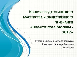 КОНКУРС ПЕДАГОГИЧЕСКОГО
МАСТЕРСТВА И ОБЩЕСТВЕННОГО
ПРИЗНАНИЯ
«ПЕДАГОГ ГОДА МОСКВЫ -
2017»
Куратор школьного этапа конкурса
Ракитина Надежда Олеговна
19 февраля
 