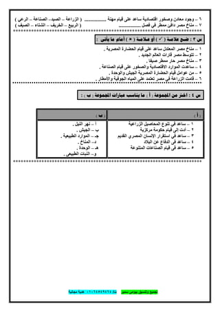 ‫ﺗﺟﻣﯾﻊ‬‫ﺳﻣﯾر‬ ‫ﺑﯾوﻣﻰ‬ ‫وﺗﻧﺳﯾق‬‫ت‬/٠١٠٦٤٥٤٩٤٦٤‫ﻣﺟﺎﻧﯾﺔ‬ ‫ھدﯾﺔ‬
٣٥
٦–‫ﻣﻌﺎدن‬ ‫وﺟﻮد‬‫ﻣﮭﻨﺔ‬ ‫ﻗﯿﺎم‬ ‫ﻋﻠﻰ‬ ‫ﺳﺎﻋﺪ‬ ‫اﻗﺘﺼﺎدﯾﺔ‬ ‫وﺻﺨﻮر‬.................)‫اﻟﺰراﻋﺔ‬–‫اﻟﺼﯿﺪ‬–‫اﻟﺼﻨﺎﻋﺔ‬–‫اﻟﺮﻋﻲ‬(
٧–‫دا‬ ‫ﻣﺼﺮ‬ ‫ﻣﻨﺎخ‬‫ﻓﺊ‬‫ﻓﺼﻞ‬ ‫ﻓﻲ‬ ‫ﻣﻤﻄﺮ‬.................)‫اﻟﺮﺑﯿﻊ‬–‫اﻟﺨﺮﯾﻒ‬–‫اﻟﺸﺘﺎء‬–‫اﻟﺼﯿﻒ‬(
*************************************************************************
‫ﺱ‬٣:‫ﺿ‬‫ـ‬‫ﻋﻼ‬ ‫ﻊ‬‫ﻣ‬‫ـ‬‫ﺔ‬)(‫ﻋ‬ ‫ﺃﻭ‬‫ـ‬‫ﻼﻣ‬‫ـ‬‫ﺔ‬)(‫ﻳﺄﺗﻰ‬ ‫ﻣﺎ‬ ‫ﺃﻣﺎﻡ‬:
١–‫ﻣﺼﺮ‬ ‫ﻣﻨﺎخ‬‫ﺳﺎﻋﺪ‬ ‫اﻟﻤﻌﺘﺪل‬‫اﻟﻤﺼﺮﯾﺔ‬ ‫اﻟﺤﻀﺎرة‬ ‫ﻗﯿﺎم‬ ‫ﻋﻠﻰ‬.
٢–‫ﻣﺼﺮ‬ ‫ﺗﺘﻮﺳﻂ‬‫اﻟﺠﺪﯾﺪ‬ ‫اﻟﻌﺎﻟﻢ‬ ‫ﻗﺎرات‬.
٣–‫ﺣﺎر‬ ‫ﻣﺼﺮ‬ ‫ﻣﻨﺎخ‬‫ﺻﯿﻔﺎ‬ ‫ﻣﻤﻄﺮ‬.
٤–‫اﻟﻤﻮارد‬ ‫ﺳﺎﻋﺪت‬‫اﻟﺼﻨﺎﻋﺔ‬ ‫ﻗﯿﺎم‬ ‫ﻋﻠﻰ‬ ‫واﻟﺼﺨﻮر‬ ‫اﻻﻗﺘﺼﺎدﯾﺔ‬.
٥–‫ﻗﯿﺎم‬ ‫ﻋﻮاﻣﻞ‬ ‫ﻣﻦ‬‫واﻟﻮﺣﺪة‬ ‫اﻟﺠﯿﺶ‬ ‫اﻟﻤﺼﺮﯾﺔ‬ ‫اﻟﺤﻀﺎرة‬.
٦–‫اﻟﺰراﻋﺔ‬ ‫ﻗﺎﻣﺖ‬‫واﻷﻣﻄﺎر‬ ‫اﻟﺠﻮﻓﯿﺔ‬ ‫اﻟﻤﯿﺎه‬ ‫ﻋﻠﻰ‬ ‫ﺗﻌﺘﻤﺪ‬ ‫ﻣﺼﺮ‬ ‫ﻓﻲ‬.
‫ﺱ‬٤:‫ﻤﻮﻋﺔ‬‫ﺍ‬ ‫ﻣﻦ‬ ‫ﺍﺧﱰ‬)‫ﺃ‬(‫ﻤﻮﻋﺔ‬‫ﺍ‬ ‫ﻋﺒﺎﺭﺍﺕ‬ ‫ﻳﻨﺎﺳﺐ‬ ‫ﻣﺎ‬)‫ﺏ‬(:
)‫ﺃ‬()‫ﺏ‬(
١–‫اﻟﺰراﻋﯿﺔ‬ ‫اﻟﻤﺤﺎﺻﯿﻞ‬ ‫ﺗﻨﻮع‬ ‫ﻓﻲ‬ ‫ﺳﺎﻋﺪ‬
٢–‫ﻣﺮﻛﺰﯾﺔ‬ ‫ﺣﻜﻮﻣﺔ‬ ‫ﻗﯿﺎم‬ ‫إﻟﻰ‬ ‫أدت‬
٣–‫اﻟﻤﺼﺮي‬ ‫اﻹﻧﺴﺎن‬ ‫اﺳﺘﻘﺮار‬ ‫ﻓﻲ‬ ‫ﺳﺎﻋﺪ‬‫اﻟﻘﺪﯾﻢ‬
٤–‫اﻟﺒﻼد‬ ‫ﻋﻦ‬ ‫اﻟﺪﻓﺎع‬ ‫ﻓﻰ‬ ‫ﺳﺎﻋﺪ‬
٥–‫اﻟﻤﺘﻨﻮﻋﺔ‬ ‫اﻟﺼﻨﺎﻋﺎت‬ ‫ﻗﯿﺎم‬ ‫ﻓﻰ‬ ‫ﺳﺎﻋﺪ‬
‫أ‬–‫اﻟﻨﯿﻞ‬ ‫ﻧﮭﺮ‬.
‫ب‬–‫اﻟﺠﯿﺶ‬.
‫ﺟـ‬–‫اﻟﻄﺒﯿﻌﯿﺔ‬ ‫اﻟﻤﻮارد‬.
‫د‬–‫اﻟﻤﻨﺎخ‬.
‫ھـ‬–‫اﻟﻮﺣﺪة‬.
‫و‬–‫اﻟﻄﺒﯿﻌﻰ‬ ‫اﻟﻨﺒﺎت‬.
*************************************************************************
 