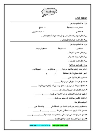 ‫ﺗﺟﻣﯾﻊ‬‫ﺳﻣﯾر‬ ‫ﺑﯾوﻣﻰ‬ ‫وﺗﻧﺳﯾق‬‫ت‬/٠١٠٦٤٥٤٩٤٦٤‫ﻣﺟﺎﻧﯾﺔ‬ ‫ھدﯾﺔ‬
٤١
‫ﺍﻷﺳﺌﻠﺔ‬ ‫ﺑﻨﻚ‬
)‫ﺍﻷﻭﱃ‬ ‫ﺍﻟﻮﺣﺪﺓ‬(
‫س‬١:‫ﻣن‬ ‫ﺑﻛل‬ ‫اﻟﻣﻘﺻود‬ ‫ﻣﺎ‬:
١-‫اﻻﺟﺗﻣﺎﻋﯾﺔ‬ ‫اﻟدراﺳﺎت‬٢-‫اﻟﻣﻧﺎخ‬
٣-‫اﻟطﻘس‬٤-‫اﻟطﺑﯾﻌﻰ‬ ‫اﻟﻧﺑﺎت‬
‫س‬٢:‫اﻻﺟﺗﻣﺎﻋﯾﺔ‬ ‫اﻟدراﺳﺎت‬ ‫ﻣﺎدة‬ ‫ﻓﻰ‬ ‫ﻧدرﺳﮭﺎ‬ ‫اﻟﺗﻰ‬ ‫اﻟﻣوﺿوﻋﺎت‬ ‫اذﻛر‬.
‫س‬٣:‫اﻻﺟﺗﻣﺎﻋﯾﺔ‬ ‫اﻟدراﺳﺎت‬ ‫أھﻣﯾﺔ‬ ‫اذﻛر‬.
‫س‬٤:‫ﻣن‬ ‫ﺑﻛل‬ ‫اﻟﻣﻘﺻود‬ ‫ﻣﺎ‬:
١-‫اﻟﺻورة‬٢-‫اﻟﺧرﯾطﺔ‬٣-‫اﻟرﺳم‬ ‫ﻣﻘﯾﺎس‬
‫س‬٥:‫اﻟﺧرﯾطﺔ‬ ‫ﻋﻧﺎﺻر‬ ‫اذﻛر‬.
‫س‬٦:‫اﻷﺻﻠﯾﺔ‬ ‫اﻟﺟﮭﺎت‬ ‫اذﻛر‬.
‫س‬٧:‫اﻟﺧرﯾطﺔ‬ ‫أھﻣﯾﺔ‬ ‫اذﻛر‬.
‫س‬٨:‫اﻵﺗﯾﺔ‬ ‫اﻟﻌﺑﺎرات‬ ‫أﻛﻣل‬
١-‫اﻻﺟﺗﻣﺎﻋﯾﺔ‬ ‫اﻟدراﺳﺎت‬‫ﺑدراﺳﺔ‬ ‫ﺗﮭﺗم‬...................‫ﺑـ‬ ‫وﻋﻼﻗﺗﮫ‬.................‫ﺑﮫ‬ ‫اﻟﻣﺣﯾطﺔ‬.
٢-‫ﻣن‬‫اﻟﻣﺧﺗﻠﻔﺔ‬ ‫اﻷرض‬ ‫ﺳطﺢ‬ ‫أﺷﻛﺎل‬.................‫و‬..................‫و‬..................
٣-‫ﻋﻠﻰ‬ ‫ﯾدل‬ ‫اﻟﺧرﯾطﺔ‬ ‫ﻋﻧوان‬.................
٤-‫زﻣﻧﯾﺔ‬ ‫ﻓﺗرة‬ ‫ﻓﻰ‬ ‫اﻟﺟو‬ ‫ﺣﺎﻟﺔ‬ ‫ھو‬ ‫اﻟﻣﻧﺎخ‬..................
٥-‫ﯾﺿم‬ ‫اﻟﺧرﯾطﺔ‬ ‫أرﻛﺎن‬ ‫أﺣد‬ ‫ﻓﻰ‬ ‫ﯾرﺳم‬ ‫ﻣﺳﺗطﯾل‬ ‫أو‬ ‫ﻣرﺑﻊ‬ ‫ھو‬ ‫اﻟﺧرﯾطﺔ‬ ‫ﻣﻔﺗﺎح‬.................
٦-‫ﻋﻠﻰ‬ ‫ﯾﺳﺎﻋد‬ ‫اﻟﺧرﯾطﺔ‬ ‫ﻋﻠﻰ‬ ‫اﻟﺷﻣﺎل‬ ‫اﺗﺟﺎه‬.................
٧-‫ﻣن‬ ‫ﻛل‬ ‫ﻓﻰ‬ ‫اﻹﻧﺳﺎن‬ ‫ﺑدراﺳﺔ‬ ‫اﻻﺟﺗﻣﺎﻋﯾﺔ‬ ‫اﻟدراﺳﺎت‬ ‫ﺗﮭﺗم‬.................‫و‬.................
٨-‫ھو‬ ‫اﻟطﺑﯾﻌﻰ‬ ‫اﻟﻧﺑﺎت‬‫ﺗدﺧل‬ ‫دون‬ ‫ﯾﻧﻣو‬ ‫اﻟذى‬ ‫اﻟﻧﺑﺎت‬..................
٩-‫ﺑﺎﻟﺧرﯾطﺔ‬ ‫ﯾﻘﺻد‬.................
١٠-‫ﻋﻠﻰ‬ ‫اﻟﻣﺳﺎﻓﺔ‬ ‫ﺑﯾن‬ ‫اﻟﻧﺳﺑﺔ‬ ‫ﻋن‬ ‫ﻋﺑﺎرة‬ ‫اﻟرﺳم‬ ‫ﻣﻘﯾﺎس‬.................‫ﻋﻠﻰ‬ ‫واﻟﻣﺳﺎﻓﺔ‬.................
١١-‫اﻟﺧراﺋط‬ ‫ﻓﻰ‬ ‫اﻟﻣﺳﺗﺧدﻣﺔ‬ ‫اﻟرﻣوز‬ ‫أﻣﺛﻠﺔ‬ ‫ﻣن‬.................‫و‬.................‫و‬.................
١٢-‫اﻻﺟﺗ‬ ‫اﻟدراﺳﺎت‬ ‫ﻣﺎدة‬ ‫ﻓﻰ‬ ‫ﻧدرﺳﮭﺎ‬ ‫اﻟﺗﻰ‬ ‫اﻟﻣوﺿوﻋﺎت‬ ‫ﻣن‬‫ﻣﺎﻋﯾﺔ‬...........‫و‬............‫و‬............
١٣-‫اﻷﺣداث‬ ‫ﻓﮭم‬ ‫اﻻﺟﺗﻣﺎﻋﯾﺔ‬ ‫اﻟدراﺳﺎت‬ ‫أھﻣﯾﺔ‬ ‫ﻣن‬..................
 