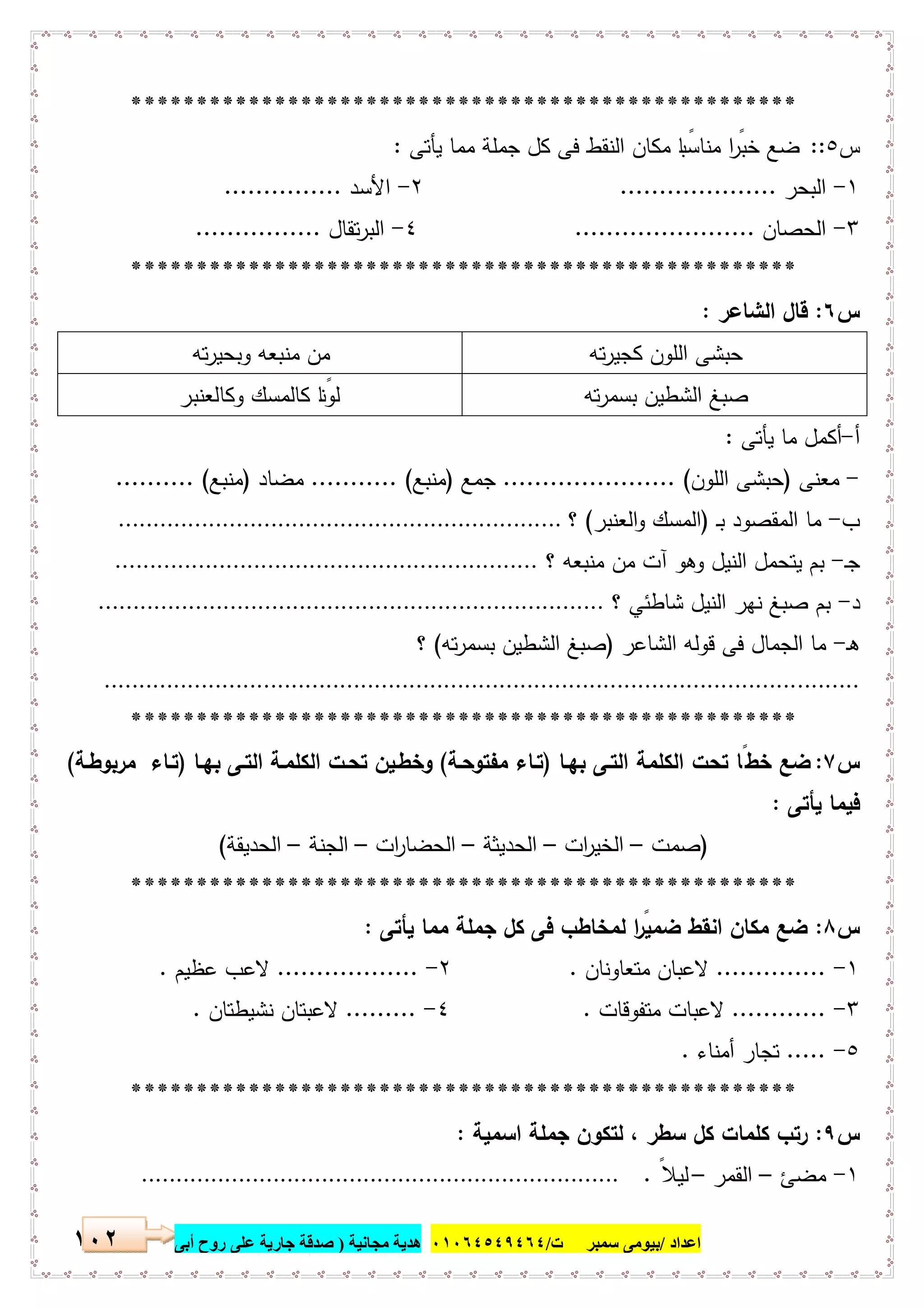 ‫اﻋﺪاد‬/‫ﺳﻤﺒﺮ‬ ‫ﺑﯿﻮﻣﻰ‬‫ت‬/٠١٠٦٤٥٤٩٤٦٤‫ﻣﺠﺎﻧﯿﺔ‬ ‫ھﺪﯾﺔ‬)‫أ‬ ‫روح‬ ‫ﻋﻠﻰ‬ ‫ﺟﺎرﯾﺔ‬ ‫ﺻﺪﻗﺔ‬‫ﺑﻰ‬١٠٢
***************************************************
‫س‬٥::‫ﯾﺄﺗﻰ‬ ‫ﻣﻣﺎ‬ ‫ﺟﻣﻠﺔ‬ ‫ﻛل‬ ‫ﻓﻰ‬ ‫اﻟﻧﻘط‬ ‫ﻣﻛﺎن‬ ‫ﺎ‬ ً‫ﻣﻧﺎﺳﺑ‬ ‫ا‬ ً‫ﺧﺑر‬ ‫ﺿﻊ‬:
١-‫اﻟﺑﺣر‬....................٢-‫اﻷﺳد‬...............
٣-‫اﻟﺣﺻﺎن‬.......................٤-‫ﺗﻘﺎل‬‫ر‬‫اﻟﺑ‬................
***************************************************
‫س‬٦:‫اﻟﺷﺎﻋر‬ ‫ﻗﺎل‬:
‫ﺗﻪ‬‫ر‬‫ﻛﺟﯾ‬ ‫اﻟﻠون‬ ‫ﺣﺑﺷﻰ‬‫ﺗﻪ‬‫ر‬‫وﺑﺣﯾ‬ ‫ﻣﻧﺑﻌﻪ‬ ‫ﻣن‬
‫ﺗﻪ‬‫ر‬‫ﺑﺳﻣ‬ ‫اﻟﺷطﯾن‬ ‫ﺻﺑﻎ‬‫وﻛﺎﻟﻌﻧﺑر‬ ‫ﻛﺎﻟﻣﺳك‬ ‫ﺎ‬ً‫ﻟوﻧ‬
‫أ‬-‫ﯾﺄﺗﻰ‬ ‫ﻣﺎ‬ ‫أﻛﻣل‬:
-‫ﻣﻌﻧﻰ‬)‫اﻟﻠون‬ ‫ﺣﺑﺷﻰ‬...................... (‫ﺟﻣﻊ‬)‫ﻣﻧﺑﻊ‬........... (‫ﻣﺿﺎد‬)‫ﻣﻧﺑﻊ‬.......... (
‫ب‬-‫ـ‬‫ﺑ‬ ‫اﻟﻣﻘﺻود‬ ‫ﻣﺎ‬)‫اﻟﻌﻧﺑر‬‫و‬ ‫اﻟﻣﺳك‬(‫؟‬................................................................
‫ـ‬‫ﺟ‬-‫؟‬ ‫ﻣﻧﺑﻌﻪ‬ ‫ﻣن‬ ‫آت‬ ‫وﻫو‬ ‫اﻟﻧﯾل‬ ‫ﯾﺗﺣﻣل‬ ‫ﺑم‬.............................................................
‫د‬-‫؟‬ ‫ﺷﺎطﺋﻲ‬ ‫اﻟﻧﯾل‬ ‫ﻧﻬر‬ ‫ﺻﺑﻎ‬ ‫ﺑم‬.........................................................................
‫ـ‬‫ﻫ‬-‫اﻟﺷﺎﻋر‬ ‫ﻗوﻟﻪ‬ ‫ﻓﻰ‬ ‫اﻟﺟﻣﺎل‬ ‫ﻣﺎ‬)‫ﺗﻪ‬‫ر‬‫ﺑﺳﻣ‬ ‫اﻟﺷطﯾن‬ ‫ﺻﺑﻎ‬(‫؟‬
.............................................................................................................
***************************************************
‫س‬٧:‫ﺑﻬـﺎ‬ ‫اﻟﺗـﻰ‬ ‫اﻟﻛﻠﻣﺔ‬ ‫ﺗﺣت‬ ‫ﺧطًﺎ‬ ‫ﺿﻊ‬)‫ﺗـﺎء‬‫ﻣﻔﺗوﺣـﺔ‬(‫ﺑﻬـﺎ‬ ‫اﻟﺗـﻰ‬ ‫اﻟﻛﻠﻣـﺔ‬ ‫ﺗﺣـت‬ ‫وﺧطـﯾن‬)‫ﻣرﺑوطـﺔ‬ ‫ﺗـﺎء‬(
‫ﯾﺄﺗﻰ‬ ‫ﻓﯾﻣﺎ‬:
)‫ﺻﻣت‬–‫ات‬‫ر‬‫اﻟﺧﯾ‬–‫اﻟﺣدﯾﺛﺔ‬–‫ات‬‫ر‬‫اﻟﺣﺿﺎ‬–‫اﻟﺟﻧﺔ‬–‫اﻟﺣدﯾﻘﺔ‬(
***************************************************
‫س‬٨:‫ﯾﺄﺗﻰ‬ ‫ﻣﻣﺎ‬ ‫ﺟﻣﻠﺔ‬ ‫ﻛل‬ ‫ﻓﻰ‬ ‫ﻟﻣﺧﺎطب‬ ‫ا‬ ً‫ﺿﻣﯾر‬ ‫اﻧﻘط‬ ‫ﻣﻛﺎن‬ ‫ﺿﻊ‬:
١-..............‫ﻻﻋ‬‫ﻣﺗﻌﺎوﻧﺎن‬ ‫ﺑﺎن‬.٢-..................‫ﻋظﯾم‬ ‫ﻻﻋب‬.
٣-............‫ﻣﺗﻔوﻗﺎت‬ ‫ﻻﻋﺑﺎت‬.٤-.........‫ﻧﺷﯾطﺗﺎن‬ ‫ﻻﻋﺑﺗﺎن‬.
٥-.....‫أﻣﻧﺎء‬ ‫ﺗﺟﺎر‬.
***************************************************
‫س‬٩:‫اﺳﻣﯾﺔ‬ ‫ﺟﻣﻠﺔ‬ ‫ﻟﺗﻛون‬ ، ‫ﺳطر‬ ‫ﻛل‬ ‫ﻛﻠﻣﺎت‬ ‫رﺗب‬:
١-‫ﻣﺿﺊ‬–‫اﻟﻘﻣر‬–ً‫ﻟﯾﻼ‬......................................................................
 