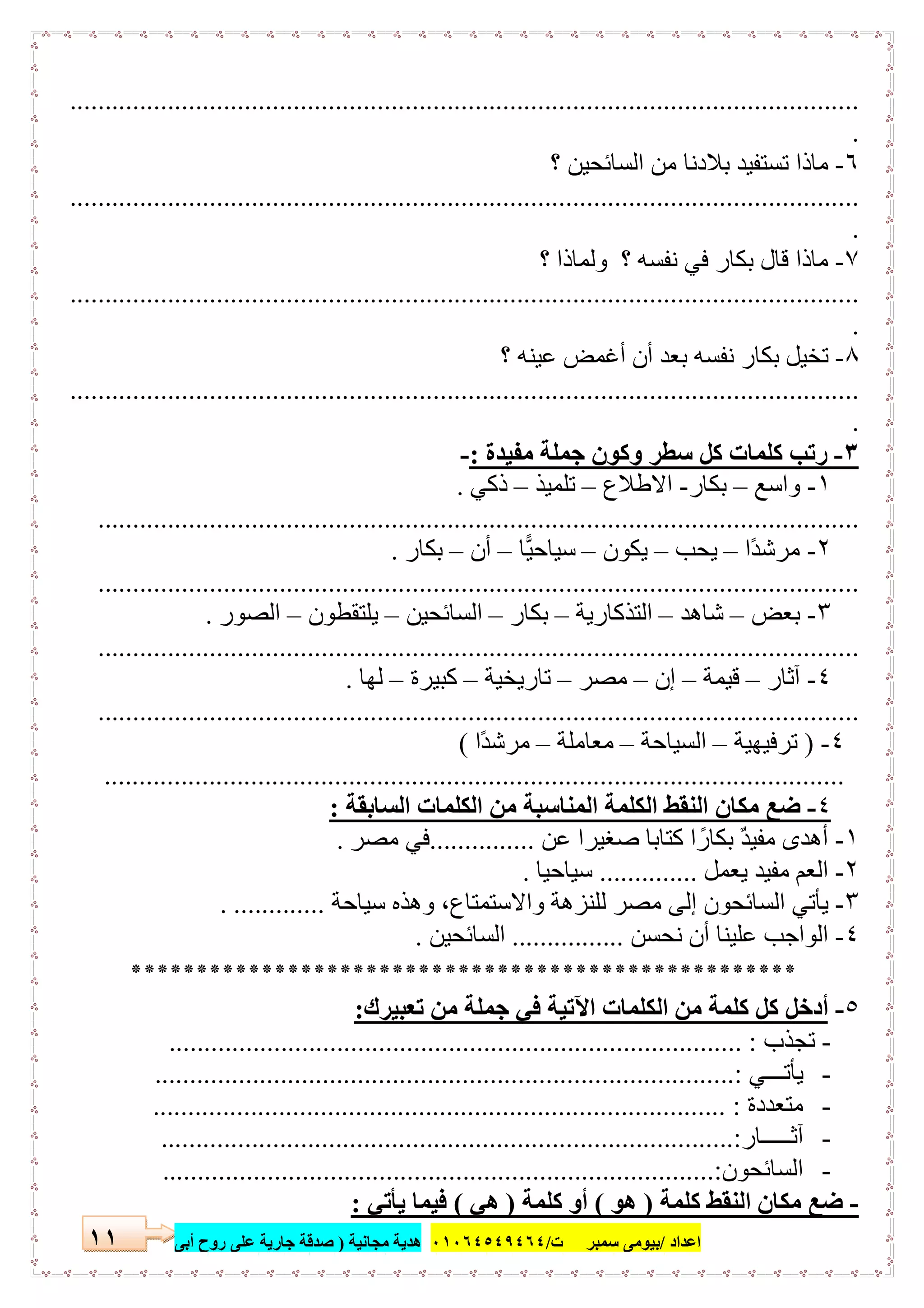 ‫اﻋﺪاد‬/‫ﺳﻤﺒﺮ‬ ‫ﺑﯿﻮﻣﻰ‬‫ت‬/٠١٠٦٤٥٤٩٤٦٤‫ﻣﺠﺎﻧﯿﺔ‬ ‫ھﺪﯾﺔ‬)‫أ‬ ‫روح‬ ‫ﻋﻠﻰ‬ ‫ﺟﺎرﯾﺔ‬ ‫ﺻﺪﻗﺔ‬‫ﺑﻰ‬١١
.................................................................................................................
.
٦-‫؟‬ ‫اﻟﺴﺎﺋﺤﯿﻦ‬ ‫ﻣﻦ‬ ‫ﺑﻼدﻧﺎ‬ ‫ﺗﺴﺘﻔﯿﺪ‬ ‫ﻣﺎذا‬
.................................................................................................................
.
٧-‫؟‬ ‫وﻟﻤﺎذا‬ ‫؟‬ ‫ﻧﻔﺴﮫ‬ ‫ﻓﻲ‬ ‫ﺑﻜﺎر‬ ‫ﻗﺎل‬ ‫ﻣﺎذا‬
.................................................................................................................
.
٨-‫؟‬ ‫ﻋﯿﻨﮫ‬ ‫أﻏﻤﺾ‬ ‫أن‬ ‫ﺑﻌﺪ‬ ‫ﻧﻔﺴﮫ‬ ‫ﺑﻜﺎر‬ ‫ﺗﺨﯿﻞ‬
.................................................................................................................
.
٣-‫ﻣﻔﯿﺪة‬ ‫ﺟﻤﻠﺔ‬ ‫وﻛﻮن‬ ‫ﺳﻄﺮ‬ ‫ﻛﻞ‬ ‫ﻛﻠﻤﺎت‬ ‫رﺗﺐ‬:-
١-‫و‬‫اﺳﻊ‬–‫ﺑﻜﺎر‬-‫اﻻطﻼع‬–‫ﺗﻠﻤﯿﺬ‬–‫ذﻛﻲ‬.
.............................................................................................................
٢-‫ًا‬‫ﺪ‬‫ﻣﺮﺷ‬–‫ﯾﺤﺐ‬–‫ﯾﻜﻮن‬–‫ﺳﯿﺎﺣﯿﺎ‬–‫أن‬–‫ﺑﻜﺎر‬.
.............................................................................................................
٣-‫ﺑﻌﺾ‬–‫ﺷﺎھﺪ‬–‫اﻟﺘﺬﻛﺎرﯾﺔ‬–‫ﺑﻜﺎر‬–‫اﻟﺴﺎﺋﺤﯿﻦ‬–‫ﯾﻠﺘﻘﻄﻮن‬–‫اﻟﺼﻮر‬.
.............................................................................................................
٤-‫آﺛﺎر‬–‫ﻗﯿﻤﺔ‬–‫إن‬–‫ﻣﺼﺮ‬–‫ﺗﺎرﯾﺨﯿﺔ‬–‫ﻛﺒﯿﺮة‬–‫ﻟﮭﺎ‬.
.............................................................................................................
٤-)‫ﺗﺮﻓﯿﮭﯿﺔ‬–‫اﻟﺴﯿﺎﺣﺔ‬–‫ﻣﻌﺎﻣﻠﺔ‬–‫ًا‬‫ﺪ‬‫ﻣﺮﺷ‬(
..........................................................................................................
٤-‫اﻟﺴﺎﺑﻘﺔ‬ ‫اﻟﻜﻠﻤﺎت‬ ‫ﻣﻦ‬ ‫اﻟﻤﻨﺎﺳﺒﺔ‬ ‫اﻟﻜﻠﻤﺔ‬ ‫اﻟﻨﻘﻂ‬ ‫ﻣﻜﺎن‬ ‫ﺿﻊ‬:
١-‫ﻋﻦ‬ ‫ﺻﻐﯿﺮا‬ ‫ﻛﺘﺎﺑﺎ‬ ‫ا‬ ً‫ﺑﻜﺎر‬ ٌ‫ﺪ‬‫ﻣﻔﯿ‬ ‫أھﺪى‬...............‫ﻣﺼﺮ‬ ‫ﻓﻲ‬.
٢-‫ﯾﻌﻤﻞ‬ ‫ﻣﻔﯿﺪ‬ ‫اﻟﻌﻢ‬..............‫ﺳﯿﺎﺣﯿﺎ‬.
٣-‫ﺳﯿﺎﺣﺔ‬ ‫وھﺬه‬ ،‫واﻻﺳﺘﻤﺘﺎع‬ ‫ﻟﻠﻨﺰھﺔ‬ ‫ﻣﺼﺮ‬ ‫إﻟﻰ‬ ‫اﻟﺴﺎﺋﺤﻮن‬ ‫ﯾﺄﺗﻲ‬. .............
٤-‫ﻋﻠﯿﻨﺎ‬ ‫اﻟﻮاﺟﺐ‬‫ﻧﺤﺴﻦ‬ ‫أن‬................‫اﻟﺴﺎﺋﺤﯿﻦ‬.
***************************************************
٥-‫ﺗﻌﺒﯿﺮك‬ ‫ﻣﻦ‬ ‫ﺟﻤﻠﺔ‬ ‫ﻓﻲ‬ ‫اﻵﺗﯿﺔ‬ ‫اﻟﻜﻠﻤﺎت‬ ‫ﻣﻦ‬ ‫ﻛﻠﻤﺔ‬ ‫ﻛﻞ‬ ‫أدﺧﻞ‬:
-‫ﺗﺠﺬب‬.................................................................................. :
-‫ﯾﺄﺗـــﻲ‬..........:.........................................................................
-‫ﻣﺘﻌﺪدة‬.................................................................................. :
-‫آﺛـــــﺎر‬................................................................................:..
-‫اﻟﺴﺎﺋﺤﻮن‬...............................................................................:
-‫ﻛﻠﻤﺔ‬ ‫اﻟﻨﻘﻂ‬ ‫ﻣﻜﺎن‬ ‫ﺿﻊ‬)‫ھﻮ‬(‫ﻛﻠﻤﺔ‬ ‫أو‬)‫ھﻲ‬(‫ﯾﺄﺗﻲ‬ ‫ﻓﯿﻤﺎ‬:
 