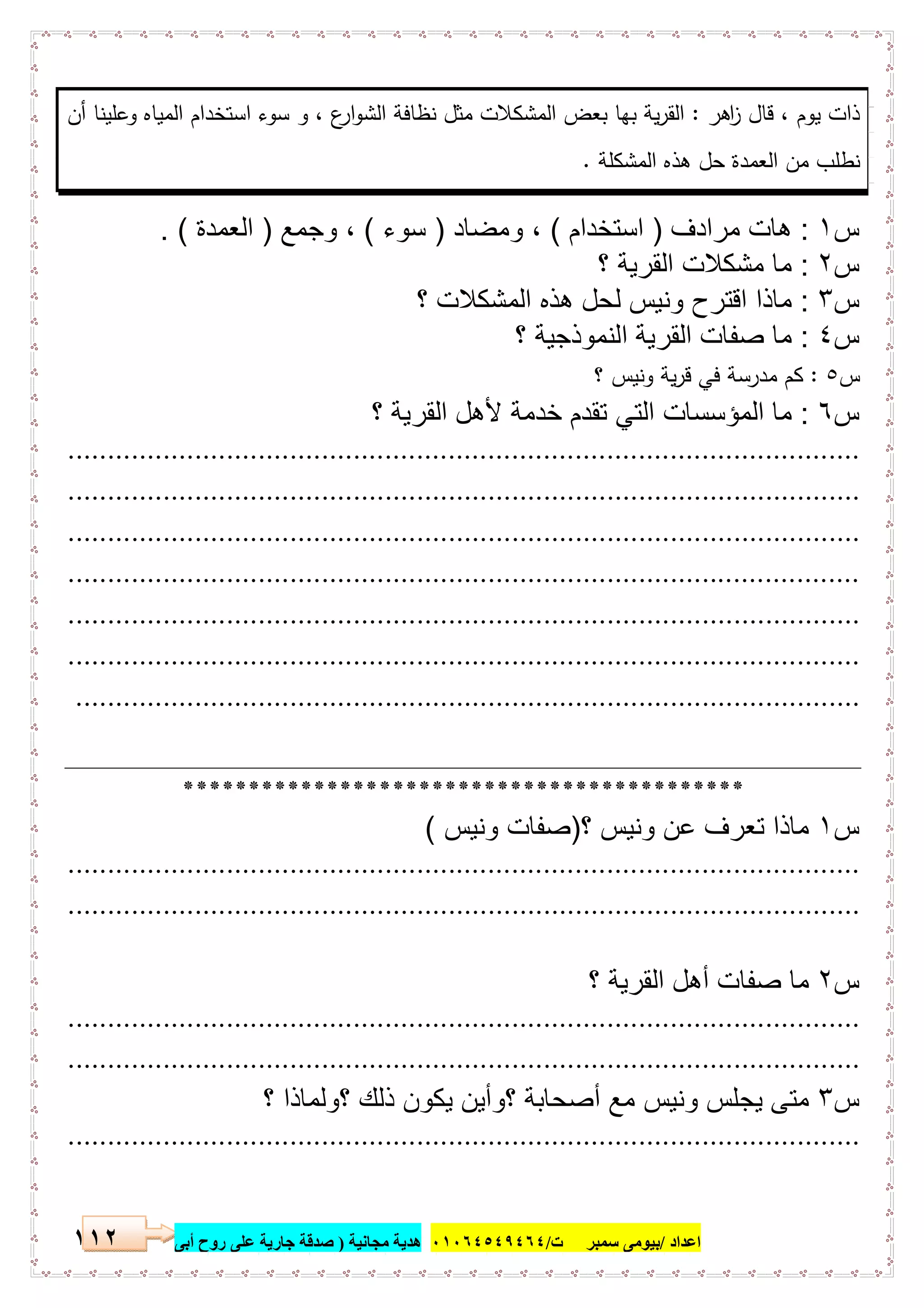 ‫اﻋﺪاد‬/‫ﺳﻤﺒﺮ‬ ‫ﺑﯿﻮﻣﻰ‬‫ت‬/٠١٠٦٤٥٤٩٤٦٤‫ﻣﺠﺎﻧﯿﺔ‬ ‫ھﺪﯾﺔ‬)‫أ‬ ‫روح‬ ‫ﻋﻠﻰ‬ ‫ﺟﺎرﯾﺔ‬ ‫ﺻﺪﻗﺔ‬‫ﺑﻰ‬١١٢
‫اﻫر‬‫ز‬ ‫ﻗﺎل‬ ، ‫ﯾوم‬ ‫ذات‬:‫أن‬ ‫وﻋﻠﯾﻧﺎ‬ ‫اﻟﻣﯾﺎﻩ‬ ‫اﺳﺗﺧدام‬ ‫ﺳوء‬ ‫و‬ ، ‫ع‬‫ار‬‫و‬‫اﻟﺷ‬ ‫ﻧظﺎﻓﺔ‬ ‫ﻣﺛل‬ ‫اﻟﻣﺷﻛﻼت‬ ‫ﺑﻌض‬ ‫ﺑﻬﺎ‬ ‫ﯾﺔ‬‫ر‬‫اﻟﻘ‬
‫اﻟﻣﺷﻛﻠﺔ‬ ‫ﻫذﻩ‬ ‫ﺣل‬ ‫اﻟﻌﻣدة‬ ‫ﻣن‬ ‫ﻧطﻠب‬.
‫س‬١:‫ﻣرادف‬ ‫ھﺎت‬)‫اﺳﺗﺧدام‬(‫وﻣﺿﺎد‬ ،)‫ﺳوء‬(‫وﺟﻣﻊ‬ ،)‫اﻟﻌﻣدة‬. (
‫س‬٢:‫؟‬ ‫اﻟﻘرﯾﺔ‬ ‫ﻣﺷﻛﻼت‬ ‫ﻣﺎ‬
‫س‬٣:‫؟‬ ‫اﻟﻣﺷﻛﻼت‬ ‫ھذه‬ ‫ﻟﺣل‬ ‫وﻧﯾس‬ ‫اﻗﺗرح‬ ‫ﻣﺎذا‬
‫س‬٤:‫؟‬ ‫اﻟﻧﻣوذﺟﯾﺔ‬ ‫اﻟﻘرﯾﺔ‬ ‫ﺻﻔﺎت‬ ‫ﻣﺎ‬
‫س‬٥:‫؟‬ ‫وﻧﯾس‬ ‫ﯾﺔ‬‫ر‬‫ﻗ‬ ‫ﻓﻲ‬ ‫ﻣدرﺳﺔ‬ ‫ﻛم‬
‫س‬٦:‫؟‬ ‫اﻟﻘرﯾﺔ‬ ‫ﻷھل‬ ‫ﺧدﻣﺔ‬ ‫ﺗﻘدم‬ ‫اﻟﺗﻲ‬ ‫اﻟﻣؤﺳﺳﺎت‬ ‫ﻣﺎ‬
....................................................................................................
....................................................................................................
....................................................................................................
....................................................................................................
....................................................................................................
....................................................................................................
...................................................................................................
*******************************************
‫س‬١‫؟‬ ‫وﻧﯾس‬ ‫ﻋن‬ ‫ﺗﻌرف‬ ‫ﻣﺎذا‬)‫وﻧﯾس‬ ‫ﺻﻔﺎت‬(
....................................................................................................
....................................................................................................
‫س‬٢‫؟‬ ‫اﻟﻘرﯾﺔ‬ ‫أھل‬ ‫ﺻﻔﺎت‬ ‫ﻣﺎ‬
....................................................................................................
....................................................................................................
‫س‬٣‫؟‬ ‫؟وﻟﻣﺎذا‬ ‫ذﻟك‬ ‫ﯾﻛون‬ ‫؟وأﯾن‬ ‫أﺻﺣﺎﺑﺔ‬ ‫ﻣﻊ‬ ‫وﻧﯾس‬ ‫ﯾﺟﻠس‬ ‫ﻣﺗﻰ‬
....................................................................................................
 